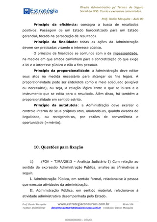 Direito Administrativo p/ Técnico de Seguro
Social do INSS. Teoria e exercícios comentados.
Prof. Daniel Mesquita Aula 00
Prof. Daniel Mesquita www.estrategiaconcursos.com.br 80 de 106
Twitter: @danielmqt danielmesquita@estrategiaconcursos.com.br Facebook: Daniel Mesquita
Princípio da eficiência: consagra a busca de resultados
positivos. Passagem de um Estado burocratizado para um Estado
gerencial, focado na persecução de resultados.
Princípio da finalidade: todas as ações da Administração
devem ser praticadas visando o interesse público.
O princípio da finalidade se confunde com o da impessoalidade,
na medida em que ambos caminham para a concretização do que exige
a lei e o interesse público e não a fins pessoais.
Princípio da proporcionalidade: a Administração deve editar
seus atos na medida necessária para alcançar os fins legais. A
proporcionalidade pode ser entendida como o meio adequado (exigível
ou necessário), ou seja, a relação lógica entre o que se busca e o
instrumento que se edita para o resultado. Além disso, há também a
proporcionalidade em sentido estrito.
Princípio da autotutela: a Administração deve exercer o
controle interno de seus próprios atos, anulando-os, quando eivados de
ilegalidade, ou revogando-os, por razões de conveniência e
oportunidade (=mérito).
10. Questões para fixação
1) (FGV TJMA/2013 Analista Judiciário I) Com relação ao
sentido da expressão Administração Pública, analise as afirmativas a
seguir.
I. Administração Pública, em sentido formal, relaciona-se à pessoa
que executa atividades da administração.
II. Administração Pública, em sentido material, relaciona-se à
atividade administrativa desempenhada pelo Estado.
00000000000
00000000000 - DEMO
 