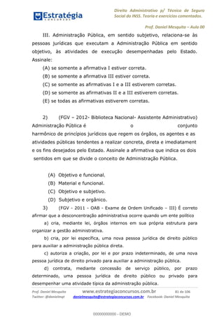 Direito Administrativo p/ Técnico de Seguro
Social do INSS. Teoria e exercícios comentados.
Prof. Daniel Mesquita Aula 00
Prof. Daniel Mesquita www.estrategiaconcursos.com.br 81 de 106
Twitter: @danielmqt danielmesquita@estrategiaconcursos.com.br Facebook: Daniel Mesquita
III. Administração Pública, em sentido subjetivo, relaciona-se às
pessoas jurídicas que executam a Administração Pública em sentido
objetivo, às atividades de execução desempenhadas pelo Estado.
Assinale:
(A) se somente a afirmativa I estiver correta.
(B) se somente a afirmativa III estiver correta.
(C) se somente as afirmativas I e a III estiverem corretas.
(D) se somente as afirmativas II e a III estiverem corretas.
(E) se todas as afirmativas estiverem corretas.
2) (FGV 2012- Biblioteca Nacional- Assistente Administrativo)
Administração Pública é o conjunto
harmônico de princípios jurídicos que regem os órgãos, os agentes e as
atividades públicas tendentes a realizar concreta, direta e imediatament
e os fins desejados pelo Estado. Assinale a afirmativa que indica os dois
sentidos em que se divide o conceito de Administração Pública.
(A) Objetivo e funcional.
(B) Material e funcional.
(C) Objetivo e subjetivo.
(D) Subjetivo e orgânico.
3) (FGV - 2011 - OAB - Exame de Ordem Unificado III) É correto
afirmar que a desconcentração administrativa ocorre quando um ente político
a) cria, mediante lei, órgãos internos em sua própria estrutura para
organizar a gestão administrativa.
b) cria, por lei específica, uma nova pessoa jurídica de direito público
para auxiliar a administração pública direta.
c) autoriza a criação, por lei e por prazo indeterminado, de uma nova
pessoa jurídica de direito privado para auxiliar a administração pública.
d) contrata, mediante concessão de serviço público, por prazo
determinado, uma pessoa jurídica de direito público ou privado para
desempenhar uma atividade típica da administração pública.
00000000000
00000000000 - DEMO
 