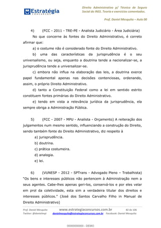 Direito Administrativo p/ Técnico de Seguro
Social do INSS. Teoria e exercícios comentados.
Prof. Daniel Mesquita Aula 00
Prof. Daniel Mesquita www.estrategiaconcursos.com.br 82 de 106
Twitter: @danielmqt danielmesquita@estrategiaconcursos.com.br Facebook: Daniel Mesquita
4) (FCC - 2011 - TRE-PE - Analista Judiciário - Área Judiciária)
No que concerne às fontes do Direito Administrativo, é correto
afirmar que:
a) o costume não é considerado fonte do Direito Administrativo.
b) uma das características da jurisprudência é o seu
universalismo, ou seja, enquanto a doutrina tende a nacionalizar-se, a
jurisprudência tende a universalizar-se.
c) embora não influa na elaboração das leis, a doutrina exerce
papel fundamental apenas nas decisões contenciosas, ordenando,
assim, o próprio Direito Administrativo.
d) tanto a Constituição Federal como a lei em sentido estrito
constituem fontes primárias do Direito Administrativo.
e) tendo em vista a relevância jurídica da jurisprudência, ela
sempre obriga a Administração Pública.
5) (FCC - 2007 - MPU - Analista - Orçamento) A reiteração dos
julgamentos num mesmo sentido, influenciando a construção do Direito,
sendo também fonte do Direito Administrativo, diz respeito à
a) jurisprudência.
b) doutrina.
c) prática costumeira.
d) analogia.
e) lei.
6) (VUNESP - 2012 - SPTrans - Advogado Pleno Trabalhista)
seus agentes. Cabe-lhes apenas geri-los, conservá-los e por eles velar
em prol da coletividade, esta sim a verdadeira titular dos direitos e
Carvalho Filho in Manual de
Direito Administrativo)
00000000000
00000000000 - DEMO
 