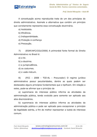 Direito Administrativo p/ Técnico de Seguro
Social do INSS. Teoria e exercícios comentados.
Prof. Daniel Mesquita Aula 00
Prof. Daniel Mesquita www.estrategiaconcursos.com.br 83 de 106
Twitter: @danielmqt danielmesquita@estrategiaconcursos.com.br Facebook: Daniel Mesquita
A conceituação acima reproduzida trata de um dos princípios do
direito administrativo. Assinale a alternativa que contém um princípio
que corretamente representa essa conceituação doutrinária.
a) Autotutela.
b) Eficiência.
c) Indisponibilidade.
d) Proteção à confiança
e) Precaução.
7) (ESAF/AFC/CGU/2006) A primordial fonte formal do Direito
Administrativo no Brasil é:
a) a lei.
b) a doutrina.
c) a jurisprudência.
d) os costumes.
e) o vade-mécum.
8) (FCC - 2008 - TCE-AL - Procurador) O regime jurídico
administrativo possui peculiaridades, dentre as quais podem ser
destacados alguns princípios fundamentais que o tipificam. Em relação a
estes, pode-se afirmar que o princípio da
a) supremacia do interesse público informa as atividades da
administração pública, tendo evoluído para somente ser aplicado aos
atos discricionários.
b) supremacia do interesse público informa as atividades da
administração pública e pode ser aplicado para excepcionar o princípio
da legalidade estrita, a fim de melhor representar a tutela do interesse
comum.
00000000000
00000000000 - DEMO
 