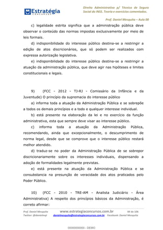 Direito Administrativo p/ Técnico de Seguro
Social do INSS. Teoria e exercícios comentados.
Prof. Daniel Mesquita Aula 00
Prof. Daniel Mesquita www.estrategiaconcursos.com.br 84 de 106
Twitter: @danielmqt danielmesquita@estrategiaconcursos.com.br Facebook: Daniel Mesquita
c) legalidade estrita significa que a administração pública deve
observar o conteúdo das normas impostas exclusivamente por meio de
leis formais.
d) indisponibilidade do interesse público destina-se a restringir a
edição de atos discricionários, que só podem ser realizados com
expressa autorização legislativa.
e) indisponibilidade do interesse público destina-se a restringir a
atuação da administração pública, que deve agir nas hipóteses e limites
constitucionais e legais.
9) (FCC - 2012 - TJ-RJ - Comissário da Infância e da
Juventude) O princípio da supremacia do interesse público
a) informa toda a atuação da Administração Pública e se sobrepõe
a todos os demais princípios e a todo e qualquer interesse individual.
b) está presente na elaboração da lei e no exercício da função
administrativa, esta que sempre deve visar ao interesse público.
c) informa toda a atuação da Administração Pública,
recomendando, ainda que excepcionalmente, o descumprimento de
norma legal, desde que se comprove que o interesse público restará
melhor atendido.
d) traduz-se no poder da Administração Pública de se sobrepor
discricionariamente sobre os interesses individuais, dispensando a
adoção de formalidades legalmente previstas.
e) está presente na atuação da Administração Pública e se
consubstancia na presunção de veracidade dos atos praticados pelo
Poder Público.
10) (FCC - 2010 - TRE-AM - Analista Judiciário - Área
Administrativa) A respeito dos princípios básicos da Administração, é
correto afirmar:
00000000000
00000000000 - DEMO
 