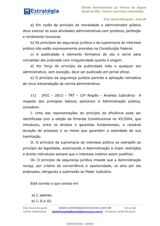 Direito Administrativo p/ Técnico de Seguro
Social do INSS. Teoria e exercícios comentados.
Prof. Daniel Mesquita Aula 00
Prof. Daniel Mesquita www.estrategiaconcursos.com.br 85 de 106
Twitter: @danielmqt danielmesquita@estrategiaconcursos.com.br Facebook: Daniel Mesquita
a) Em razão do princípio da moralidade o administrador público
deve exercer as suas atividades administrativas com presteza, perfeição
e rendimento funcional.
b) Os princípios da segurança jurídica e da supremacia do interesse
público não estão expressamente previstos na Constituição Federal.
c) A publicidade é elemento formativo do ato e serve para
convalidar ato praticado com irregularidade quanto à origem.
d) Por força do princípio da publicidade todo e qualquer ato
administrativo, sem exceção, deve ser publicado em jornal oficial.
e) O princípio da segurança jurídica permite a aplicação retroativa
de nova interpretação de norma administrativa.
11) (FCC - 2013 - TRT - 12ª Região - Analista Judiciário) A
respeito dos princípios básicos aplicáveis à Administração pública,
considere:
I. Uma das representações do princípio da eficiência pode ser
identificada com a edição da Emenda Constitucional no 45/2004, que
introduziu, entre os direitos e garantias fundamentais, a razoável
duração do processo e os meios que garantam a celeridade de sua
tramitação.
II. O princípio da supremacia do interesse público se sobrepõe ao
princípio da legalidade, autorizando a Administração a impor restrições
a direito individuais sempre que o interesse coletivo assim justificar.
III. O princípio da segurança jurídica impede que a Administração
reveja, por critério de conveniência e oportunidade, os atos por ela
praticados, obrigando a submissão ao Poder Judiciário.
Está correto o que consta em
a) I, apenas.
b) I, II e III.
00000000000
00000000000 - DEMO
 