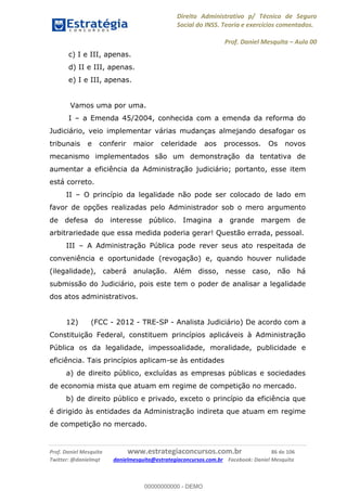 Direito Administrativo p/ Técnico de Seguro
Social do INSS. Teoria e exercícios comentados.
Prof. Daniel Mesquita Aula 00
Prof. Daniel Mesquita www.estrategiaconcursos.com.br 86 de 106
Twitter: @danielmqt danielmesquita@estrategiaconcursos.com.br Facebook: Daniel Mesquita
c) I e III, apenas.
d) II e III, apenas.
e) I e III, apenas.
Vamos uma por uma.
I a Emenda 45/2004, conhecida com a emenda da reforma do
Judiciário, veio implementar várias mudanças almejando desafogar os
tribunais e conferir maior celeridade aos processos. Os novos
mecanismo implementados são um demonstração da tentativa de
aumentar a eficiência da Administração judiciário; portanto, esse item
está correto.
II O princípio da legalidade não pode ser colocado de lado em
favor de opções realizadas pelo Administrador sob o mero argumento
de defesa do interesse público. Imagina a grande margem de
arbitrariedade que essa medida poderia gerar! Questão errada, pessoal.
III A Administração Pública pode rever seus ato respeitada de
conveniência e oportunidade (revogação) e, quando houver nulidade
(ilegalidade), caberá anulação. Além disso, nesse caso, não há
submissão do Judiciário, pois este tem o poder de analisar a legalidade
dos atos administrativos.
12) (FCC - 2012 - TRE-SP - Analista Judiciário) De acordo com a
Constituição Federal, constituem princípios aplicáveis à Administração
Pública os da legalidade, impessoalidade, moralidade, publicidade e
eficiência. Tais princípios aplicam-se às entidades
a) de direito público, excluídas as empresas públicas e sociedades
de economia mista que atuam em regime de competição no mercado.
b) de direito público e privado, exceto o princípio da eficiência que
é dirigido às entidades da Administração indireta que atuam em regime
de competição no mercado.
00000000000
00000000000 - DEMO
 