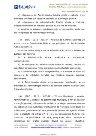 Direito Administrativo p/ Técnico de Seguro
Social do INSS. Teoria e exercícios comentados.
Prof. Daniel Mesquita Aula 00
Prof. Daniel Mesquita www.estrategiaconcursos.com.br 87 de 106
Twitter: @danielmqt danielmesquita@estrategiaconcursos.com.br Facebook: Daniel Mesquita
c) integrantes da Administração Pública direta e indireta e às
entidades privadas que recebam recursos ou subvenção pública.
d) integrantes da Administração Pública direta e indireta,
independentemente da natureza pública ou privada da entidade.
e) públicas ou privadas, prestadoras de serviço público, ainda que
não integrantes da Administração Pública.
13) (FCC - 2012 - TCE-AP - Analista de Controle Externo) De
acordo com a Constituição Federal, os princípios da Administração
Pública aplicam-se
a) às entidades integrantes da Administração direta e indireta de
qualquer dos Poderes.
b) à Administração direta, autárquica e fundacional,
exclusivamente.
c) às entidades da Administração direta e indireta, exceto às
sociedades de economia mista exploradoras de atividade econômica.
d) à Administração direta, integralmente, e à indireta de todos os
poderes e às entidades privadas que recebem recursos públicos,
parcialmente.
e) à Administração direta, exclusivamente, sujeitando- se as
entidades da Administração indireta ao controle externo exercido pelo
Tribunal de Contas.
14) (FCC - 2012 - MPE-AP - Técnico Ministerial - Auxiliar
Administrativo) O Prefeito de determinado Município, a fim de realizar
promoção pessoal, utilizou-se de símbolo e de slogan que mencionam o
seu sobrenome na publicidade institucional do Município. A utilização de
publicidade governamental para promoção pessoal de agente público
viola o disposto no artigo 37, § 1o , da Constituição Federal, ora
campanhas dos órgãos públicos deverá ter caráter educativo,
00000000000
00000000000 - DEMO
 
