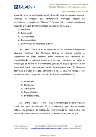 Direito Administrativo p/ Técnico de Seguro
Social do INSS. Teoria e exercícios comentados.
Prof. Daniel Mesquita Aula 00
Prof. Daniel Mesquita www.estrategiaconcursos.com.br 88 de 106
Twitter: @danielmqt danielmesquita@estrategiaconcursos.com.br Facebook: Daniel Mesquita
informativo ou de orientação social, dela não podendo constar nomes,
símbolos ou imagens que caracterizem promoção pessoal de
O fato narrado constitui violação ao
seguinte princípio da Administração Pública, dentre outros:
a) Eficiência
b) Publicidade
c) Razoabilidade
d) Impessoalidade
e) Supremacia do interesse público.
15) (FCC - 2013 - Caixa - Engenheiro Civil) Considere a seguinte
situação hipotética: Lei Municipal atribuiu a hospital público o
sobrenome do então Prefeito, como inclusive era conhecido na
Municipalidade e quando ainda exercia seu mandato, ou seja, a
introdução da norma no ordenamento jurídico municipal operou- se em
plena vigência do mandato eletivo do citado Prefeito, que não obstante
detivesse o poder de veto, sancionou a lei. A situação narrada fere
especificamente o seguinte princípio da Administração Pública:
a) Autotutela.
b) Eficiência.
c) Publicidade.
d) Especialidade.
e) Impessoalidade.
16) (FCC - 2013 - TJ-PE - Juiz) A Constituição Federal vigente
prevê, no caput de seu art. 37, a observância, pela Administração
Pública, do princípio da legalidade. Interpretando-se essa norma em
harmonia com os demais dispositivos constitucionais, tem- se que
00000000000
00000000000 - DEMO
 
