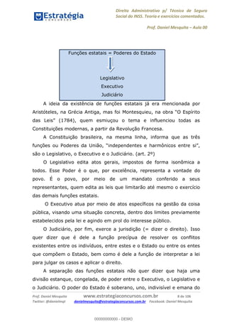 Direito Administrativo p/ Técnico de Seguro
Social do INSS. Teoria e exercícios comentados.
Prof. Daniel Mesquita Aula 00
Prof. Daniel Mesquita www.estrategiaconcursos.com.br 8 de 106
Twitter: @danielmqt danielmesquita@estrategiaconcursos.com.br Facebook: Daniel Mesquita
Funções estatais = Poderes do Estado
Legislativo
Executivo
Judiciário
A ideia da existência de funções estatais já era mencionada por
Constituições modernas, a partir da Revolução Francesa.
A Constituição brasileira, na mesma linha, informa que as três
são o Legislativo, o Executivo e o Judiciário. (art. 2º)
O Legislativo edita atos gerais, impostos de forma isonômica a
todos. Esse Poder é o que, por excelência, representa a vontade do
povo. É o povo, por meio de um mandato conferido a seus
representantes, quem edita as leis que limitarão até mesmo o exercício
das demais funções estatais.
O Executivo atua por meio de atos específicos na gestão da coisa
pública, visando uma situação concreta, dentro dos limites previamente
estabelecidos pela lei e agindo em prol do interesse público.
O Judiciário, por fim, exerce a jurisdição (= dizer o direito). Isso
quer dizer que é dele a função precípua de resolver os conflitos
existentes entre os indivíduos, entre estes e o Estado ou entre os entes
que compõem o Estado, bem como é dele a função de interpretar a lei
para julgar os casos e aplicar o direito.
A separação das funções estatais não quer dizer que haja uma
divisão estanque, congelada, de poder entre o Executivo, o Legislativo e
o Judiciário. O poder do Estado é soberano, uno, indivisível e emana do
00000000000
00000000000 - DEMO
 
