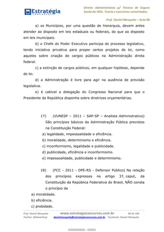 Direito Administrativo p/ Técnico de Seguro
Social do INSS. Teoria e exercícios comentados.
Prof. Daniel Mesquita Aula 00
Prof. Daniel Mesquita www.estrategiaconcursos.com.br 89 de 106
Twitter: @danielmqt danielmesquita@estrategiaconcursos.com.br Facebook: Daniel Mesquita
a) os Municípios, por uma questão de hierarquia, devem antes
atender ao disposto em leis estaduais ou federais, do que ao disposto
em leis municipais.
b) o Chefe do Poder Executivo participa do processo legislativo,
tendo iniciativa privativa para propor certos projetos de lei, como
aqueles sobre criação de cargos públicos na Administração direta
federal.
c) a extinção de cargos públicos, em qualquer hipótese, depende
de lei.
d) a Administração é livre para agir na ausência de previsão
legislativa.
e) é cabível a delegação do Congresso Nacional para que o
Presidente da República disponha sobre diretrizes orçamentárias.
17) (VUNESP 2011 SAP-SP Analista Administrativo)
São princípios básicos da Administração Pública previstos
na Constituição Federal:
a) legalidade, impessoalidade e eficiência.
b) moralidade, determinismo e eficiência.
c) inconformismo, legalidade e publicidade.
d) publicidade, eficiência e inconformismo.
e) impessoalidade, publicidade e determinismo.
18) (FCC - 2011 - DPE-RS - Defensor Público) Na relação
dos princípios expressos no artigo 37, caput, da
Constituição da República Federativa do Brasil, NÃO consta
o princípio da
a) moralidade.
b) eficiência.
c) probidade.
00000000000
00000000000 - DEMO
 