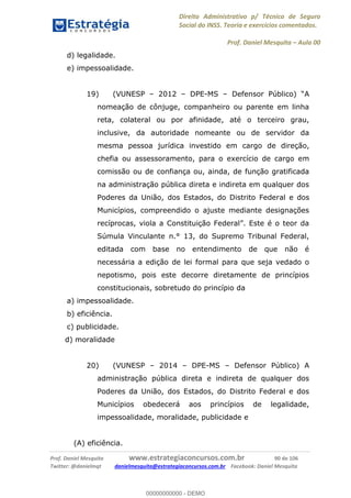 Direito Administrativo p/ Técnico de Seguro
Social do INSS. Teoria e exercícios comentados.
Prof. Daniel Mesquita Aula 00
Prof. Daniel Mesquita www.estrategiaconcursos.com.br 90 de 106
Twitter: @danielmqt danielmesquita@estrategiaconcursos.com.br Facebook: Daniel Mesquita
d) legalidade.
e) impessoalidade.
19) (VUNESP 2012 DPE-MS Defensor Público)
nomeação de cônjuge, companheiro ou parente em linha
reta, colateral ou por afinidade, até o terceiro grau,
inclusive, da autoridade nomeante ou de servidor da
mesma pessoa jurídica investido em cargo de direção,
chefia ou assessoramento, para o exercício de cargo em
comissão ou de confiança ou, ainda, de função gratificada
na administração pública direta e indireta em qualquer dos
Poderes da União, dos Estados, do Distrito Federal e dos
Municípios, compreendido o ajuste mediante designações
Súmula Vinculante n.° 13, do Supremo Tribunal Federal,
editada com base no entendimento de que não é
necessária a edição de lei formal para que seja vedado o
nepotismo, pois este decorre diretamente de princípios
constitucionais, sobretudo do princípio da
a) impessoalidade.
b) eficiência.
c) publicidade.
d) moralidade
20) (VUNESP 2014 DPE-MS Defensor Público) A
administração pública direta e indireta de qualquer dos
Poderes da União, dos Estados, do Distrito Federal e dos
Municípios obedecerá aos princípios de legalidade,
impessoalidade, moralidade, publicidade e
(A) eficiência.
00000000000
00000000000 - DEMO
 