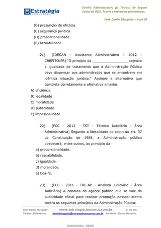 Direito Administrativo p/ Técnico de Seguro
Social do INSS. Teoria e exercícios comentados.
Prof. Daniel Mesquita Aula 00
Prof. Daniel Mesquita www.estrategiaconcursos.com.br 91 de 106
Twitter: @danielmqt danielmesquita@estrategiaconcursos.com.br Facebook: Daniel Mesquita
(B) presunção de eficácia.
(C) segurança jurídica.
(D) proporcionalidade.
(E) razoabilidade.
21) (IDECAN - Assistente Administrativo 2012 -
a igualdade de tratamento que a Administração Pública
deve dispensar aos administrados que se encontrem em
idê
completa corretamente a afirmativa anterior.
A) eficiência
B) legalidade
C) moralidade
D) publicidade
E) impessoalidade
22) (FCC - 2012 - TST - Técnico Judiciário - Área
Administrativa) Segundo a literalidade do caput do art. 37
da Constituição de 1988, a Administração pública
obedecerá, entre outros, ao princípio da
a) proporcionalidade.
b) razoabilidade.
c) igualdade.
d) moralidade.
e) boa-fé.
23) (FCC - 2011 - TRE-AP - Analista Judiciário - Área
Judiciária) A conduta do agente público que se vale da
publicidade oficial para realizar promoção pessoal atenta
contra os seguintes princípios da Administração Pública:
00000000000
00000000000 - DEMO
 