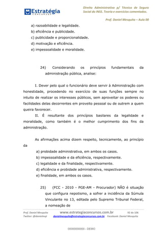 Direito Administrativo p/ Técnico de Seguro
Social do INSS. Teoria e exercícios comentados.
Prof. Daniel Mesquita Aula 00
Prof. Daniel Mesquita www.estrategiaconcursos.com.br 92 de 106
Twitter: @danielmqt danielmesquita@estrategiaconcursos.com.br Facebook: Daniel Mesquita
a) razoabilidade e legalidade.
b) eficiência e publicidade.
c) publicidade e proporcionalidade.
d) motivação e eficiência.
e) impessoalidade e moralidade.
24) Considerando os princípios fundamentais da
administração pública, analise:
I. Dever pelo qual o funcionário deve servir à Administração com
honestidade, procedendo no exercício de suas funções sempre no
intuito de realizar os interesses públicos, sem aproveitar os poderes ou
facilidades delas decorrentes em proveito pessoal ou de outrem a quem
queira favorecer.
II. É resultante dos princípios basilares da legalidade e
moralidade, como também é o melhor cumprimento dos fins da
administração.
As afirmações acima dizem respeito, tecnicamente, ao princípio
da
a) probidade administrativa, em ambos os casos.
b) impessoalidade e da eficiência, respectivamente.
c) legalidade e da finalidade, respectivamente.
d) eficiência e probidade administrativa, respectivamente.
e) finalidade, em ambos os casos.
25) (FCC - 2010 - PGE-AM - Procurador) NÃO é situação
que configura nepotismo, a sofrer a incidência da Súmula
Vinculante no 13, editada pelo Supremo Tribunal Federal,
a nomeação de
00000000000
00000000000 - DEMO
 