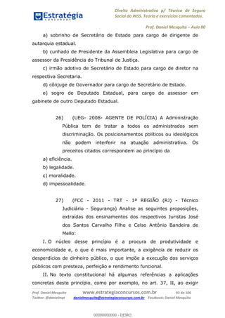 Direito Administrativo p/ Técnico de Seguro
Social do INSS. Teoria e exercícios comentados.
Prof. Daniel Mesquita Aula 00
Prof. Daniel Mesquita www.estrategiaconcursos.com.br 93 de 106
Twitter: @danielmqt danielmesquita@estrategiaconcursos.com.br Facebook: Daniel Mesquita
a) sobrinho de Secretário de Estado para cargo de dirigente de
autarquia estadual.
b) cunhado de Presidente da Assembleia Legislativa para cargo de
assessor da Presidência do Tribunal de Justiça.
c) irmão adotivo de Secretário de Estado para cargo de diretor na
respectiva Secretaria.
d) cônjuge de Governador para cargo de Secretário de Estado.
e) sogro de Deputado Estadual, para cargo de assessor em
gabinete de outro Deputado Estadual.
26) (UEG- 2008- AGENTE DE POLÍCIA) A Administração
Pública tem de tratar a todos os administrados sem
discriminação. Os posicionamentos políticos ou ideológicos
não podem interferir na atuação administrativa. Os
preceitos citados correspondem ao princípio da
a) eficiência.
b) legalidade.
c) moralidade.
d) impessoalidade.
27) (FCC - 2011 - TRT - 1ª REGIÃO (RJ) - Técnico
Judiciário - Segurança) Analise as seguintes proposições,
extraídas dos ensinamentos dos respectivos Juristas José
dos Santos Carvalho Filho e Celso Antônio Bandeira de
Mello:
I. O núcleo desse princípio é a procura de produtividade e
economicidade e, o que é mais importante, a exigência de reduzir os
desperdícios de dinheiro público, o que impõe a execução dos serviços
públicos com presteza, perfeição e rendimento funcional.
II. No texto constitucional há algumas referências a aplicações
concretas deste princípio, como por exemplo, no art. 37, II, ao exigir
00000000000
00000000000 - DEMO
 