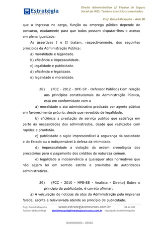 Direito Administrativo p/ Técnico de Seguro
Social do INSS. Teoria e exercícios comentados.
Prof. Daniel Mesquita Aula 00
Prof. Daniel Mesquita www.estrategiaconcursos.com.br 94 de 106
Twitter: @danielmqt danielmesquita@estrategiaconcursos.com.br Facebook: Daniel Mesquita
que o ingresso no cargo, função ou emprego público depende de
concurso, exatamente para que todos possam disputar-lhes o acesso
em plena igualdade.
As assertivas I e II tratam, respectivamente, dos seguintes
princípios da Administração Pública:
a) moralidade e legalidade.
b) eficiência e impessoalidade.
c) legalidade e publicidade.
d) eficiência e legalidade.
e) legalidade e moralidade.
28) (FCC - 2012 - DPE-SP - Defensor Público) Com relação
aos princípios constitucionais da Administração Pública,
está em conformidade com a
a) moralidade o ato administrativo praticado por agente público
em favorecimento próprio, desde que revestido de legalidade.
b) eficiência a prestação de serviço público que satisfaça em
parte às necessidades dos administrados, desde que realizados com
rapidez e prontidão.
c) publicidade o sigilo imprescindível à segurança da sociedade
e do Estado ou o indispensável à defesa da intimidade.
d) impessoalidade a violação da ordem cronológica dos
precatórios para o pagamento dos créditos de natureza comum.
e) legalidade a inobservância a quaisquer atos normativos que
não sejam lei em sentido estrito e provindos de autoridades
administrativas.
29) (FCC - 2010 - MPE-SE - Analista - Direito) Sobre o
princípio da publicidade, é correto afirmar:
a) A veiculação de notícias de atos da Administração pela imprensa
falada, escrita e televisivada atende ao princípio da publicidade.
00000000000
00000000000 - DEMO
 