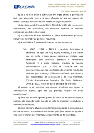 Direito Administrativo p/ Técnico de Seguro
Social do INSS. Teoria e exercícios comentados.
Prof. Daniel Mesquita Aula 00
Prof. Daniel Mesquita www.estrategiaconcursos.com.br 95 de 106
Twitter: @danielmqt danielmesquita@estrategiaconcursos.com.br Facebook: Daniel Mesquita
b) Se a lei não exigir a publicação em órgão oficial, a publicidade
terá sido alcançada com a simples afixação do ato em quadro de
editais, colocado em local de fácil acesso do órgão expedidor.
c) As edições eletrônicas do Diário Oficial da União são meramente
informativas, não produzindo, em nenhuma hipótese, os mesmos
efeitos que as edições impressas.
d) A publicação de atos, contratos e outros instrumentos jurídicos,
inclusive os normativos, pode ser resumida.
e) A publicidade é elemento formativo do administrativo.
30) (FCC - 2012 - TRE-PR - Analista Judiciário) A
eficiência, na lição de Hely Lopes Meirelles, é um dever
que se impõe a todo agente público de realizar suas
atribuições com presteza, perfeição e rendimento
funcional. É o mais moderno princípio da função
administrativa, que já não se contenta em ser
desempenhada apenas com legalidade, exigindo resultados
positivos para o serviço público e satisfatório atendimento
das necessidades da comunidade e de seus membros.
(Direito Administrativo Brasileiro. São Paulo, Malheiros,
2003. p. 102). Infere-se que o princípio da eficiência
a) passou a se sobrepor aos demais princípios que regem a
administração pública, após ter sua previsão inserida em nível
constitucional.
b) deve ser aplicado apenas quanto ao modo de atuação do agente
público, não podendo incidir quando se trata de organizar e estruturar a
administração pública.
c) deve nortear a atuação da administração pública e a organização
de sua estrutura, somando-se aos demais princípios impostos àquela e
não se sobrepondo aos mesmos, especialmente ao da legalidade.
00000000000
00000000000 - DEMO
 