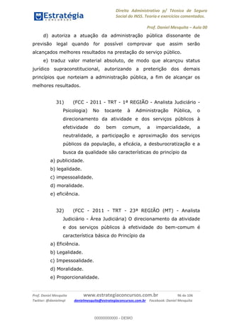Direito Administrativo p/ Técnico de Seguro
Social do INSS. Teoria e exercícios comentados.
Prof. Daniel Mesquita Aula 00
Prof. Daniel Mesquita www.estrategiaconcursos.com.br 96 de 106
Twitter: @danielmqt danielmesquita@estrategiaconcursos.com.br Facebook: Daniel Mesquita
d) autoriza a atuação da administração pública dissonante de
previsão legal quando for possível comprovar que assim serão
alcançados melhores resultados na prestação do serviço público.
e) traduz valor material absoluto, de modo que alcançou status
jurídico supraconstitucional, autorizando a preterição dos demais
princípios que norteiam a administração pública, a fim de alcançar os
melhores resultados.
31) (FCC - 2011 - TRT - 1ª REGIÃO - Analista Judiciário -
Psicologia) No tocante à Administração Pública, o
direcionamento da atividade e dos serviços públicos à
efetividade do bem comum, a imparcialidade, a
neutralidade, a participação e aproximação dos serviços
públicos da população, a eficácia, a desburocratização e a
busca da qualidade são características do princípio da
a) publicidade.
b) legalidade.
c) impessoalidade.
d) moralidade.
e) eficiência.
32) (FCC - 2011 - TRT - 23ª REGIÃO (MT) - Analista
Judiciário - Área Judiciária) O direcionamento da atividade
e dos serviços públicos à efetividade do bem-comum é
característica básica do Princípio da
a) Eficiência.
b) Legalidade.
c) Impessoalidade.
d) Moralidade.
e) Proporcionalidade.
00000000000
00000000000 - DEMO
 