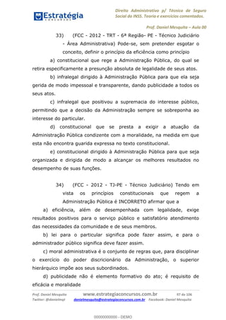Direito Administrativo p/ Técnico de Seguro
Social do INSS. Teoria e exercícios comentados.
Prof. Daniel Mesquita Aula 00
Prof. Daniel Mesquita www.estrategiaconcursos.com.br 97 de 106
Twitter: @danielmqt danielmesquita@estrategiaconcursos.com.br Facebook: Daniel Mesquita
33) (FCC - 2012 - TRT - 6ª Região- PE - Técnico Judiciário
- Área Administrativa) Pode-se, sem pretender esgotar o
conceito, definir o princípio da eficiência como princípio
a) constitucional que rege a Administração Pública, do qual se
retira especificamente a presunção absoluta de legalidade de seus atos.
b) infralegal dirigido à Administração Pública para que ela seja
gerida de modo impessoal e transparente, dando publicidade a todos os
seus atos.
c) infralegal que positivou a supremacia do interesse público,
permitindo que a decisão da Administração sempre se sobreponha ao
interesse do particular.
d) constitucional que se presta a exigir a atuação da
Administração Pública condizente com a moralidade, na medida em que
esta não encontra guarida expressa no texto constitucional.
e) constitucional dirigido à Administração Pública para que seja
organizada e dirigida de modo a alcançar os melhores resultados no
desempenho de suas funções.
34) (FCC - 2012 - TJ-PE - Técnico Judiciário) Tendo em
vista os princípios constitucionais que regem a
Administração Pública é INCORRETO afirmar que a
a) eficiência, além de desempenhada com legalidade, exige
resultados positivos para o serviço público e satisfatório atendimento
das necessidades da comunidade e de seus membros.
b) lei para o particular significa pode fazer assim, e para o
administrador público significa deve fazer assim.
c) moral administrativa é o conjunto de regras que, para disciplinar
o exercício do poder discricionário da Administração, o superior
hierárquico impõe aos seus subordinados.
d) publicidade não é elemento formativo do ato; é requisito de
eficácia e moralidade
00000000000
00000000000 - DEMO
 