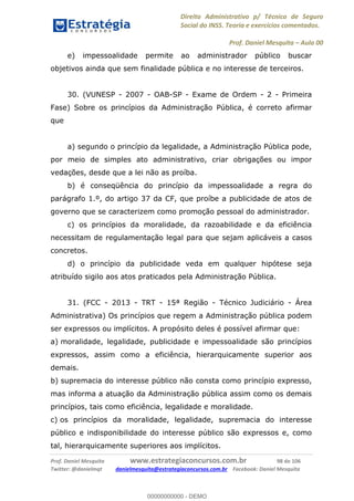 Direito Administrativo p/ Técnico de Seguro
Social do INSS. Teoria e exercícios comentados.
Prof. Daniel Mesquita Aula 00
Prof. Daniel Mesquita www.estrategiaconcursos.com.br 98 de 106
Twitter: @danielmqt danielmesquita@estrategiaconcursos.com.br Facebook: Daniel Mesquita
e) impessoalidade permite ao administrador público buscar
objetivos ainda que sem finalidade pública e no interesse de terceiros.
30. (VUNESP - 2007 - OAB-SP - Exame de Ordem - 2 - Primeira
Fase) Sobre os princípios da Administração Pública, é correto afirmar
que
a) segundo o princípio da legalidade, a Administração Pública pode,
por meio de simples ato administrativo, criar obrigações ou impor
vedações, desde que a lei não as proíba.
b) é conseqüência do princípio da impessoalidade a regra do
parágrafo 1.º, do artigo 37 da CF, que proíbe a publicidade de atos de
governo que se caracterizem como promoção pessoal do administrador.
c) os princípios da moralidade, da razoabilidade e da eficiência
necessitam de regulamentação legal para que sejam aplicáveis a casos
concretos.
d) o princípio da publicidade veda em qualquer hipótese seja
atribuído sigilo aos atos praticados pela Administração Pública.
31. (FCC - 2013 - TRT - 15ª Região - Técnico Judiciário - Área
Administrativa) Os princípios que regem a Administração pública podem
ser expressos ou implícitos. A propósito deles é possível afirmar que:
a) moralidade, legalidade, publicidade e impessoalidade são princípios
expressos, assim como a eficiência, hierarquicamente superior aos
demais.
b) supremacia do interesse público não consta como princípio expresso,
mas informa a atuação da Administração pública assim como os demais
princípios, tais como eficiência, legalidade e moralidade.
c) os princípios da moralidade, legalidade, supremacia do interesse
público e indisponibilidade do interesse público são expressos e, como
tal, hierarquicamente superiores aos implícitos.
00000000000
00000000000 - DEMO
 