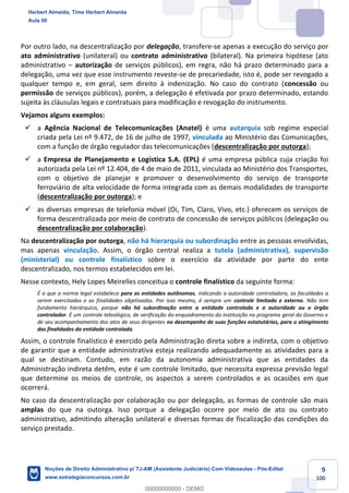 9
100
Por outro lado, na descentralização por delegação, transfere-se apenas a execução do serviço por
ato administrativo (unilateral) ou contrato administrativo (bilateral). Na primeira hipótese (ato
administrativo – autorização de serviços públicos), em regra, não há prazo determinado para a
delegação, uma vez que esse instrumento reveste-se de precariedade, isto é, pode ser revogado a
qualquer tempo e, em geral, sem direito à indenização. No caso do contrato (concessão ou
permissão de serviços públicos), porém, a delegação é efetivada por prazo determinado, estando
sujeita às cláusulas legais e contratuais para modificação e revogação do instrumento.
Vejamos alguns exemplos:
✓ a Agência Nacional de Telecomunicações (Anatel) é uma autarquia sob regime especial
criada pela Lei nº 9.472, de 16 de julho de 1997, vinculada ao Ministério das Comunicações,
com a função de órgão regulador das telecomunicações (descentralização por outorga);
✓ a Empresa de Planejamento e Logística S.A. (EPL) é uma empresa pública cuja criação foi
autorizada pela Lei nº 12.404, de 4 de maio de 2011, vinculada ao Ministério dos Transportes,
com o objetivo de planejar e promover o desenvolvimento do serviço de transporte
ferroviário de alta velocidade de forma integrada com as demais modalidades de transporte
(descentralização por outorga); e
✓ as diversas empresas de telefonia móvel (Oi, Tim, Claro, Vivo, etc.) oferecem os serviços de
forma descentralizada por meio de contrato de concessão de serviços públicos (delegação ou
descentralização por colaboração).
Na descentralização por outorga, não há hierarquia ou subordinação entre as pessoas envolvidas,
mas apenas vinculação. Assim, o órgão central realiza a tutela (administrativa), supervisão
(ministerial) ou controle finalístico sobre o exercício da atividade por parte do ente
descentralizado, nos termos estabelecidos em lei.
Nesse contexto, Hely Lopes Meirelles conceitua o controle finalístico da seguinte forma:
É o que a norma legal estabelece para as entidades autônomas, indicando a autoridade controladora, as faculdades a
serem exercitadas e as finalidades objetivadas. Por isso mesmo, é sempre um controle limitado e externo. Não tem
fundamento hierárquico, porque não há subordinação entre a entidade controlada e a autoridade ou o órgão
controlador. É um controle teleológico, de verificação do enquadramento da instituição no programa geral do Governo e
de seu acompanhamento dos atos de seus dirigentes no desempenho de suas funções estatutárias, para o atingimento
das finalidades da entidade controlada.
Assim, o controle finalístico é exercido pela Administração direta sobre a indireta, com o objetivo
de garantir que a entidade administrativa esteja realizando adequadamente as atividades para a
qual se destinam. Contudo, em razão da autonomia administrativa que as entidades da
Administração indireta detêm, este é um controle limitado, que necessita expressa previsão legal
que determine os meios de controle, os aspectos a serem controlados e as ocasiões em que
ocorrerá.
No caso da descentralização por colaboração ou por delegação, as formas de controle são mais
amplas do que na outorga. Isso porque a delegação ocorre por meio de ato ou contrato
administrativo, admitindo alteração unilateral e diversas formas de fiscalização das condições do
serviço prestado.
Herbert Almeida, Time Herbert Almeida
Aula 00
Noções de Direito Administrativo p/ TJ-AM (Assistente Judiciário) Com Videoaulas - Pós-Edital
www.estrategiaconcursos.com.br
0
00000000000 - DEMO
 