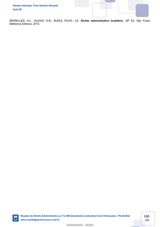 100
100
MEIRELLES, H.L.; ALEIXO, D.B.; BURLE FILHO, J.E. Direito administrativo brasileiro. 39ª Ed. São Paulo:
Malheiros Editores, 2013.
Herbert Almeida, Time Herbert Almeida
Aula 00
Noções de Direito Administrativo p/ TJ-AM (Assistente Judiciário) Com Videoaulas - Pós-Edital
www.estrategiaconcursos.com.br
0
00000000000 - DEMO
 