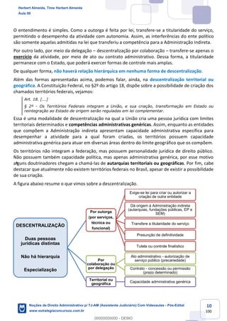 10
100
O entendimento é simples. Como a outorga é feita por lei, transfere-se a titularidade do serviço,
permitindo o desempenho da atividade com autonomia. Assim, as interferências do ente político
são somente aquelas admitidas na lei que transferiu a competência para a Administração Indireta.
Por outro lado, por meio da delegação – descentralização por colaboração – transfere-se apenas o
exercício da atividade, por meio de ato ou contrato administrativo. Dessa forma, a titularidade
permanece com o Estado, que poderá exercer formas de controle mais amplas.
De qualquer forma, não haverá relação hierárquica em nenhuma forma de descentralização.
Além das formas apresentadas acima, podemos falar, ainda, na descentralização territorial ou
geográfica. A Constituição Federal, no §2º do artigo 18, dispõe sobre a possibilidade de criação dos
chamados territórios federais, vejamos:
Art. 18. [...]
§ 2º - Os Territórios Federais integram a União, e sua criação, transformação em Estado ou
reintegração ao Estado de origem serão reguladas em lei complementar.
Essa é uma modalidade de descentralização na qual a União cria uma pessoa jurídica com limites
territoriais determinados e competências administrativas genéricas. Assim, enquanto as entidades
que compõem a Administração indireta apresentam capacidade administrativa específica para
desempenhar a atividade para a qual foram criadas, os territórios possuem capacidade
administrativa genérica para atuar em diversas áreas dentro do limite geográfico que os compõem.
Os territórios não integram a federação, mas possuem personalidade jurídica de direito público.
Não possuem também capacidade política, mas apenas administrativa genérica, por esse motivo
alguns doutrinadores chegam a chamá-las de autarquias territoriais ou geográficas. Por fim, cabe
destacar que atualmente não existem territórios federais no Brasil, apesar de existir a possibilidade
de sua criação.
A figura abaixo resume o que vimos sobre a descentralização.
DESCENTRALIZAÇÃO
Duas pessoas
jurídicas distintas
Não há hierarquia
Especialização
Por outorga
(por serviços,
técnica ou
funcional)
Exige-se lei para criar ou autorizar a
criação de outra entidade
Dá origem à Administração indireta
(autarquias, fundações públicas, EP e
SEM)
Transfere a titularidade do serviço
Presunção de definitividade
Tutela ou controle finalístico
Por
colaboração ou
por delegação
Ato administrativo - autorização de
serviço público (precariedade)
Contrato - concessão ou permissão
(prazo determinado)
Territorial ou
geográfica
Capacidade administrativa genérica
Herbert Almeida, Time Herbert Almeida
Aula 00
Noções de Direito Administrativo p/ TJ-AM (Assistente Judiciário) Com Videoaulas - Pós-Edital
www.estrategiaconcursos.com.br
0
00000000000 - DEMO
 
