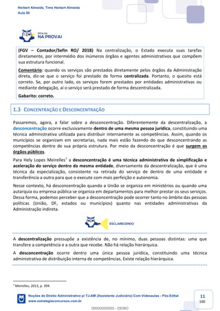 11
100
(FGV – Contador/Sefin RO/ 2018) Na centralização, o Estado executa suas tarefas
diretamente, por intermédio dos inúmeros órgãos e agentes administrativos que compõem
sua estrutura funcional.
Comentário: quando os serviços são prestados diretamente pelos órgãos da Administração
direta, diz-se que o serviço foi prestado de forma centralizada. Portanto, o quesito está
correto. Se, por outro lado, os serviços forem prestados por entidades administrativas ou
mediante delegação, aí o serviço será prestado de forma descentralizada.
Gabarito: correto.
1.3 CONCENTRAÇÃO E DESCONCENTRAÇÃO
Passaremos, agora, a falar sobre a desconcentração. Diferentemente da descentralização, a
desconcentração ocorre exclusivamente dentro de uma mesma pessoa jurídica, constituindo uma
técnica administrativa utilizada para distribuir internamente as competências. Assim, quando os
municípios se organizam em secretarias, nada mais estão fazendo do que desconcentrando as
competências dentro de sua própria estrutura. Por meio da desconcentração é que surgem os
órgãos públicos.
Para Hely Lopes Meirelles7
a desconcentração é uma técnica administrativa de simplificação e
aceleração do serviço dentro da mesma entidade, diversamente da descentralização, que é uma
técnica da especialização, consistente na retirada do serviço de dentro de uma entidade e
transferência a outra para que o execute com mais perfeição e autonomia.
Nesse contexto, há desconcentração quando a União se organiza em ministérios ou quando uma
autarquia ou empresa pública se organiza em departamentos para melhor prestar os seus serviços.
Dessa forma, podemos perceber que a desconcentração pode ocorrer tanto no âmbito das pessoas
políticas (União, DF, estados ou municípios) quanto nas entidades administrativas da
Administração indireta.
A descentralização pressupõe a existência de, no mínimo, duas pessoas distintas: uma que
transfere a competência e a outra que recebe. Não há relação hierárquica.
A desconcentração ocorre dentro uma única pessoa jurídica, constituindo uma técnica
administrativa de distribuição interna de competências. Existe relação hierárquica.
7
Meirelles, 2013, p. 394.
Herbert Almeida, Time Herbert Almeida
Aula 00
Noções de Direito Administrativo p/ TJ-AM (Assistente Judiciário) Com Videoaulas - Pós-Edital
www.estrategiaconcursos.com.br
0
00000000000 - DEMO
 