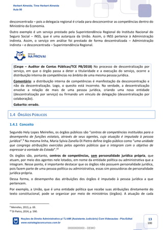 13
100
desconcentrada – pois a delegacia regional é criada para desconcentrar as competências dentro do
Ministério da Economia.
Outro exemplo é um serviço prestado pela Superintendência Regional do Instituto Nacional do
Seguro Social – INSS, que é uma autarquia da União. Assim, o INSS pertence à Administração
indireta. Assim, o serviço em análise foi prestado de forma descentralizada – Administração
indireta – e desconcentrada – Superintendência Regional.
(Cespe – Auditor de Contas Públicas/TCE PB/2018) No processo de descentralização por
serviço, em que o órgão passa a deter a titularidade e a execução do serviço, ocorre a
distribuição interna de competências no âmbito de uma mesma pessoa jurídica.
Comentário: a distribuição interna de competências é manifestação da desconcentração e
não da descentralização. Logo, o quesito está incorreto. Na verdade, a descentralização
envolve a relação de mais de uma pessoa jurídica, criando uma nova entidade
(descentralização por serviço) ou firmando um vínculo de delegação (descentralização por
colaboração).
Gabarito: errado.
1.4 ÓRGÃOS PÚBLICOS
1.4.1 Conceito
Segundo Hely Lopes Meirelles, os órgãos públicos são “centros de competências instituídos para o
desempenho de funções estatais, através de seus agentes, cuja atuação é imputada à pessoa
jurídica”.9
Na mesma linha, Maria Sylvia Zanella Di Pietro define órgão público como “uma unidade
que congrega atribuições exercidas pelos agentes públicos que o integram com o objetivo de
expressar a vontade do Estado”.10
Os órgãos são, portanto, centros de competências, sem personalidade jurídica própria, que
atuam, por meio dos agentes nele lotados, em nome da entidade política ou administrativa que a
integram. Nesse ponto, é importante destacar que os órgãos não possuem personalidade jurídica,
pois fazem parte de uma pessoa política ou administrativa, essas sim possuidoras de personalidade
jurídica própria.
Dessa forma, o desempenho das atribuições dos órgãos é imputado à pessoa jurídica a que
pertencem.
Por exemplo, a União, que é uma entidade política que recebe suas atribuições diretamente do
texto constitucional, pode se organizar por meio de ministérios (órgãos). A atuação de cada
9
Meirelles, 2013, p. 69.
10
Di Pietro, 2014, p. 590.
Herbert Almeida, Time Herbert Almeida
Aula 00
Noções de Direito Administrativo p/ TJ-AM (Assistente Judiciário) Com Videoaulas - Pós-Edital
www.estrategiaconcursos.com.br
0
00000000000 - DEMO
 