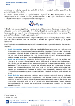 14
100
ministério, no entanto, deverá ser atribuída à União – entidade política possuidora de
personalidade jurídica própria.
Da mesma forma, quando a Superintendência Regional do INSS desempenha as suas
competências, ela não o faz em seu nome, mas sim em nome do INSS, que é uma autarquia federal
– entidade administrativa com personalidade jurídica própria.
O Estado – ou seus entes políticos – é uma pessoa jurídica, um ente abstrato, e, nessa condição,
não pode, por si só emitir declarações de vontade, não pode produzir atos jurídicos sozinho. Para
tanto, ele atua por meio de pessoas físicas, cujas manifestações representam a sua vontade. Tais
pessoas físicas são denominadas agentes públicos.11
No entanto, apesar de materialmente ser praticado pela pessoa física (agente público), a autoria
dos atos administrativos deve ser atribuída ao Estado, ou a pessoa jurídica que o agente
representa.
Nesse contexto, existem três teorias principais para explicar a atuação do Estado por meio de seus
agentes:12
▪ Teoria do mandato: o agente público é mandatário (como se atuasse por meio de uma
procuração – contrato de mandato) da pessoa jurídica. O mandato é um contrato e, como tal,
pressupõe a existência de duas pessoas com vontades próprias. Assim, a teoria foi criticada
por não explicar como o Estado, que é um ente abstrato e, portanto, sem vontade própria,
poderia outorgar o mandato. Essa teoria não é adotada no Brasil.
▪ Teoria da representação: equipara o agente público à figura do tutor ou curador, que
representa os incapazes. Dessa forma, o agente público seria o representante do Estado por
força de lei. Essa teoria foi criticada por diversos motivos: (i) por equiparar a pessoa jurídica
ao incapaz; (ii) por representar a ideia de que o Estado confere representantes a si mesmo,
quando não é isso que ocorre na tutela e curatela; (iii) apresenta o inconveniente de que,
quando o representante ultrapassasse os poderes da representação, a pessoa jurídica não
responderia por esses atos aos terceiros prejudicados. Também não é uma teoria adotada no
Brasil.
▪ Teoria do órgão: a pessoa jurídica manifesta sua vontade por meio de órgãos, de modo que
quando os agentes que os compõem manifestam a sua vontade, é como se o próprio Estado
o fizesse. Dessa forma, substitui-se a ideia de representação por imputação. De acordo com
Otto Gierke, idealizador dessa teoria, o órgão parte do corpo da entidade e, assim, todas as
suas manifestações de vontade são consideradas como da própria entidade. Esta é a teoria
adotada no Brasil.
11
Barchet, 2008, p. 25.
12
Di Pietro, 2014, p. 589.
Herbert Almeida, Time Herbert Almeida
Aula 00
Noções de Direito Administrativo p/ TJ-AM (Assistente Judiciário) Com Videoaulas - Pós-Edital
www.estrategiaconcursos.com.br
0
00000000000 - DEMO
 
