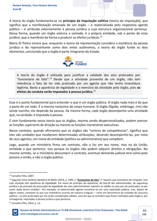 15
100
A teoria do órgão fundamenta-se no princípio da imputação volitiva (teoria da imputação), que
significa que a manifestação emanada de um órgão – e materializada pelo respectivo agente
público – é atribuída externamente à pessoa jurídica a cuja estrutura organizacional pertença.
Dessa forma, quando um órgão externa a vontade, é a própria entidade, sob o ponto de vista
jurídico, que a manifesta de forma a produzir os efeitos jurídicos.13
Maria Di Pietro ensina que, enquanto a teoria da representação considera a existência da pessoa
jurídica e do representante como dois entes autônomos, a teoria do órgão funde os dois
elementos, concluindo que o órgão é parte integrante do Estado.
A teoria do órgão é utilizada para justificar a validade dos atos praticados por
“funcionário de fato”.14
Desde que a atividade provenha de um órgão, não tem
relevância o fato de ter sido praticado por um agente que não tenha investidura
legítima. Basta a aparência de legalidade e o exercício da atividade pelo órgão, pois os
efeitos da conduta serão imputados à pessoa jurídica.15
Esse é o ponto fundamental para entender o que é um órgão público. O órgão nada mais é do que
a parte de um todo. É o mesmo raciocínio do corpo humano. O órgão (fígado, estômago, rim) não
existe sozinho, ele depende da pessoa. Da mesma forma, cada órgão desempenha uma atividade
que, na verdade, é imputada à pessoa.
É com fundamento nessa teoria que os órgãos, mesmo sendo despersonalizados, podem exercer
as funções superiores de direção ou mesmo as funções meramente executivas.
Nesse contexto, quando afirmamos que os órgãos são “centros de competências”, significa que
eles são unidades que receberam determinadas atribuições, devendo desempenhá-las, por meio
de seus agentes, em nome da entidade (política ou administrativa) que compõem.
Logo, quando um ministério firma um contrato, não o faz em seu nome, mas no da União,
entidade a que pertence. Isso porque os órgãos não podem adquirir direitos e obrigações. No
mesmo sentido, se o ministério descumprir o contrato, eventual demanda judicial terá como polo
passivo a União, e não o órgão público.
13
Carvalho Filho, 2007.
14
Segundo Celso Antônio Bandeira de Mello (2014, p. 249), o “funcionário de fato” é “aquele cuja investidura foi irregular, mas
cuja situação tem aparência de legalidade. Em nome do princípio da aparência, da boa-fé dos administrados, da segurança
jurídica e do princípio da presunção de legalidade dos atos administrativos reputam-se válidos os atos por ele praticados, se por
outra razão forem viciados”. Por exemplo, se determinado agente encontrar-se em uma repartição pública, mas, depois de
alguns meses, constatar-se que sua investidura ocorreu de maneira irregular – como em decorrência da nulidade do concurso
público – os atos praticados por ele serão considerados válidos, uma vez que se considera que foram realizados pelo órgão e, por
conseguinte, imputados à pessoa jurídica a que pertence.
15
Carvalho Filho, 2014, p. 13.
Herbert Almeida, Time Herbert Almeida
Aula 00
Noções de Direito Administrativo p/ TJ-AM (Assistente Judiciário) Com Videoaulas - Pós-Edital
www.estrategiaconcursos.com.br
0
00000000000 - DEMO
 