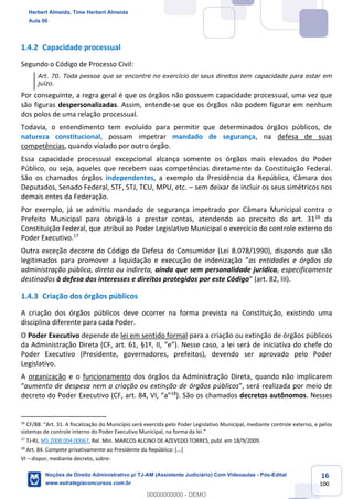 16
100
1.4.2 Capacidade processual
Segundo o Código de Processo Civil:
Art. 70. Toda pessoa que se encontre no exercício de seus direitos tem capacidade para estar em
juízo.
Por conseguinte, a regra geral é que os órgãos não possuem capacidade processual, uma vez que
são figuras despersonalizadas. Assim, entende-se que os órgãos não podem figurar em nenhum
dos polos de uma relação processual.
Todavia, o entendimento tem evoluído para permitir que determinados órgãos públicos, de
natureza constitucional, possam impetrar mandado de segurança, na defesa de suas
competências, quando violado por outro órgão.
Essa capacidade processual excepcional alcança somente os órgãos mais elevados do Poder
Público, ou seja, aqueles que recebem suas competências diretamente da Constituição Federal.
São os chamados órgãos independentes, a exemplo da Presidência da República, Câmara dos
Deputados, Senado Federal, STF, STJ, TCU, MPU, etc. – sem deixar de incluir os seus simétricos nos
demais entes da Federação.
Por exemplo, já se admitiu mandado de segurança impetrado por Câmara Municipal contra o
Prefeito Municipal para obrigá-lo a prestar contas, atendendo ao preceito do art. 3116
da
Constituição Federal, que atribui ao Poder Legislativo Municipal o exercício do controle externo do
Poder Executivo.17
Outra exceção decorre do Código de Defesa do Consumidor (Lei 8.078/1990), dispondo que são
legitimados para promover a liquidação e execução de indenização “as entidades e órgãos da
administração pública, direta ou indireta, ainda que sem personalidade jurídica, especificamente
destinados à defesa dos interesses e direitos protegidos por este Código” (art. 82, III).
1.4.3 Criação dos órgãos públicos
A criação dos órgãos públicos deve ocorrer na forma prevista na Constituição, existindo uma
disciplina diferente para cada Poder.
O Poder Executivo depende de lei em sentido formal para a criação ou extinção de órgãos públicos
da Administração Direta (CF, art. 61, §1º, II, “e”). Nesse caso, a lei será de iniciativa do chefe do
Poder Executivo (Presidente, governadores, prefeitos), devendo ser aprovado pelo Poder
Legislativo.
A organização e o funcionamento dos órgãos da Administração Direta, quando não implicarem
“aumento de despesa nem a criação ou extinção de órgãos públicos”, será realizada por meio de
decreto do Poder Executivo (CF, art. 84, VI, “a”18
). São os chamados decretos autônomos. Nesses
16
CF/88: “Art. 31. A fiscalização do Município será exercida pelo Poder Legislativo Municipal, mediante controle externo, e pelos
sistemas de controle interno do Poder Executivo Municipal, na forma da lei.”
17
TJ-RJ, MS 2008.004.00067, Rel. Min. MARCOS ALCINO DE AZEVEDO TORRES, publ. em 18/9/2009.
18
Art. 84. Compete privativamente ao Presidente da República: [...]
VI – dispor, mediante decreto, sobre:
Herbert Almeida, Time Herbert Almeida
Aula 00
Noções de Direito Administrativo p/ TJ-AM (Assistente Judiciário) Com Videoaulas - Pós-Edital
www.estrategiaconcursos.com.br
0
00000000000 - DEMO
 