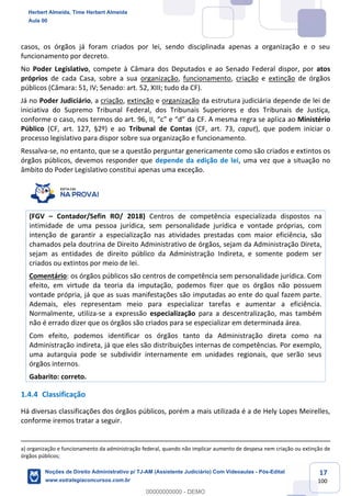 17
100
casos, os órgãos já foram criados por lei, sendo disciplinada apenas a organização e o seu
funcionamento por decreto.
No Poder Legislativo, compete à Câmara dos Deputados e ao Senado Federal dispor, por atos
próprios de cada Casa, sobre a sua organização, funcionamento, criação e extinção de órgãos
públicos (Câmara: 51, IV; Senado: art. 52, XIII; tudo da CF).
Já no Poder Judiciário, a criação, extinção e organização da estrutura judiciária depende de lei de
iniciativa do Supremo Tribunal Federal, dos Tribunais Superiores e dos Tribunais de Justiça,
conforme o caso, nos termos do art. 96, II, “c” e “d” da CF. A mesma regra se aplica ao Ministério
Público (CF, art. 127, §2º) e ao Tribunal de Contas (CF, art. 73, caput), que podem iniciar o
processo legislativo para dispor sobre sua organização e funcionamento.
Ressalva-se, no entanto, que se a questão perguntar genericamente como são criados e extintos os
órgãos públicos, devemos responder que depende da edição de lei, uma vez que a situação no
âmbito do Poder Legislativo constitui apenas uma exceção.
(FGV – Contador/Sefin RO/ 2018) Centros de competência especializada dispostos na
intimidade de uma pessoa jurídica, sem personalidade jurídica e vontade próprias, com
intenção de garantir a especialização nas atividades prestadas com maior eficiência, são
chamados pela doutrina de Direito Administrativo de órgãos, sejam da Administração Direta,
sejam as entidades de direito público da Administração Indireta, e somente podem ser
criados ou extintos por meio de lei.
Comentário: os órgãos públicos são centros de competência sem personalidade jurídica. Com
efeito, em virtude da teoria da imputação, podemos fizer que os órgãos não possuem
vontade própria, já que as suas manifestações são imputadas ao ente do qual fazem parte.
Ademais, eles representam meio para especializar tarefas e aumentar a eficiência.
Normalmente, utiliza-se a expressão especialização para a descentralização, mas também
não é errado dizer que os órgãos são criados para se especializar em determinada área.
Com efeito, podemos identificar os órgãos tanto da Administração direta como na
Administração indireta, já que eles são distribuições internas de competências. Por exemplo,
uma autarquia pode se subdividir internamente em unidades regionais, que serão seus
órgãos internos.
Gabarito: correto.
1.4.4 Classificação
Há diversas classificações dos órgãos públicos, porém a mais utilizada é a de Hely Lopes Meirelles,
conforme iremos tratar a seguir.
a) organização e funcionamento da administração federal, quando não implicar aumento de despesa nem criação ou extinção de
órgãos públicos;
Herbert Almeida, Time Herbert Almeida
Aula 00
Noções de Direito Administrativo p/ TJ-AM (Assistente Judiciário) Com Videoaulas - Pós-Edital
www.estrategiaconcursos.com.br
0
00000000000 - DEMO
 