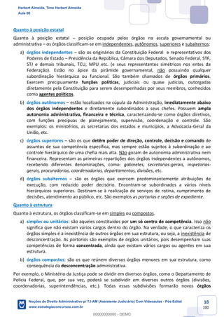18
100
Quanto à posição estatal
Quanto à posição estatal – posição ocupada pelos órgãos na escala governamental ou
administrativa – os órgãos classificam-se em independentes, autônomos, superiores e subalternos:
a) órgãos independentes – são os originários da Constituição Federal e representativos dos
Poderes de Estado – Presidência da República, Câmara dos Deputados, Senado Federal, STF,
STJ e demais tribunais, TCU, MPU etc. (e seus representantes simétricos nos entes da
Federação). Estão no ápice da pirâmide governamental, não possuindo qualquer
subordinação hierárquica ou funcional. São também chamados de órgãos primários.
Exercem precipuamente funções políticas, judiciais ou quase judicias, outorgadas
diretamente pela Constituição para serem desempenhadas por seus membros, conhecidos
como agentes políticos.
b) órgãos autônomos – estão localizados na cúpula da Administração, imediatamente abaixo
dos órgãos independentes e diretamente subordinados a seus chefes. Possuem ampla
autonomia administrativa, financeira e técnica, caracterizando-se como órgãos diretivos,
com funções precípuas de planejamento, supervisão, coordenação e controle. São
exemplos: os ministérios, as secretarias dos estados e municípios, a Advocacia-Geral da
União, etc.
c) órgãos superiores – são os que detêm poder de direção, controle, decisão e comando de
assuntos de sua competência específica, mas sempre estão sujeitos à subordinação e ao
controle hierárquico de uma chefia mais alta. Não gozam de autonomia administrativa nem
financeira. Representam as primeiras repartições dos órgãos independentes a autônomos,
recebendo diferentes denominações, como: gabinetes, secretarias-gerais, inspetorias-
gerais, procuradorias, coordenadorias, departamentos, divisões, etc.
d) órgãos subalternos – são os órgãos que exercem predominantemente atribuições de
execução, com reduzido poder decisório. Encontram-se subordinados a vários níveis
hierárquicos superiores. Destinam-se à realização de serviços de rotina, cumprimento de
decisões, atendimento ao público, etc. São exemplos as portarias e seções de expediente.
Quanto à estrutura
Quanto à estrutura, os órgãos classificam-se em simples ou compostos.
a) simples ou unitários: são aqueles constituídos por um só centro de competência. Isso não
significa que não existam vários cargos dentro do órgão. Na verdade, o que caracteriza os
órgãos simples é a inexistência de outros órgãos em sua estrutura, ou seja, a inexistência de
desconcentração. As portarias são exemplos de órgãos unitários, pois desempenham suas
competências de forma concentrada, ainda que existam vários cargos ou agentes em sua
estrutura.
b) órgãos compostos: são os que reúnem diversos órgãos menores em sua estrutura, como
consequência da desconcentração administrativa.
Por exemplo, o Ministério da Justiça pode se dividir em diversos órgãos, como o Departamento de
Polícia Federal, que, por sua vez, poderá se subdividir em diversos outros órgãos (divisões,
coordenadorias, superintendências, etc.). Todas essas subdivisões formarão novos órgãos
Herbert Almeida, Time Herbert Almeida
Aula 00
Noções de Direito Administrativo p/ TJ-AM (Assistente Judiciário) Com Videoaulas - Pós-Edital
www.estrategiaconcursos.com.br
0
00000000000 - DEMO
 