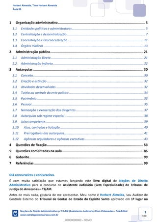 1
100
1 Organização administrativa.........................................................................................5
1.1 Entidades políticas e administrativas......................................................................................5
1.2 Centralização e descentralização............................................................................................7
1.3 Concentração e Desconcentração.........................................................................................11
1.4 Órgãos Públicos.....................................................................................................................13
2 Administração pública...............................................................................................21
2.1 Administração Direta ............................................................................................................21
2.2 Administração Indireta..........................................................................................................22
3 Autarquias ................................................................................................................30
3.1 Conceito.................................................................................................................................30
3.2 Criação e extinção .................................................................................................................32
3.3 Atividades desenvolvidas ......................................................................................................32
3.4 Tutela ou controle do ente político .......................................................................................34
3.5 Patrimônio.............................................................................................................................35
3.6 Pessoal...................................................................................................................................35
3.7 Nomeação e exoneração dos dirigentes ...............................................................................37
3.8 Autarquias sob regime especial ............................................................................................38
3.9 Juízo competente...................................................................................................................39
3.10 Atos, contratos e licitação..................................................................................................40
3.11 Prerrogativas das autarquias.............................................................................................41
3.12 Agências reguladoras e agências executivas.....................................................................43
4 Questões de fixação..................................................................................................53
5 Questões comentadas na aula...................................................................................86
6 Gabarito....................................................................................................................99
7 Referências ...............................................................................................................99
Olá concurseiros e concurseiras.
É com muita satisfação que estamos lançando este livro digital de Noções de Direito
Administrativo para o concurso de Assistente Judiciário (Sem Especialidade) do Tribunal de
Justiça do Amazonas – TJ/AM.
Antes de mais nada, gostaria de me apresentar. Meu nome é Herbert Almeida, sou Auditor de
Controle Externo do Tribunal de Contas do Estado do Espírito Santo aprovado em 1º lugar no
Herbert Almeida, Time Herbert Almeida
Aula 00
Noções de Direito Administrativo p/ TJ-AM (Assistente Judiciário) Com Videoaulas - Pós-Edital
www.estrategiaconcursos.com.br
0
00000000000 - DEMO
 