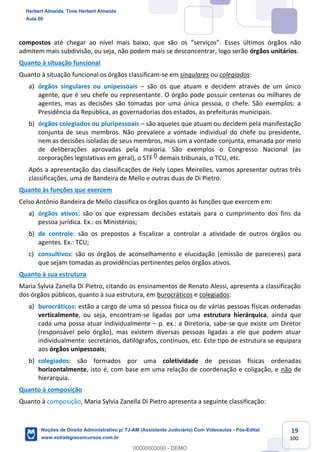 19
100
compostos até chegar ao nível mais baixo, que são os “serviços”. Esses últimos órgãos não
admitem mais subdivisão, ou seja, não podem mais se desconcentrar, logo serão órgãos unitários.
Quanto à situação funcional
Quanto à situação funcional os órgãos classificam-se em singulares ou colegiados:
a) órgãos singulares ou unipessoais – são os que atuam e decidem através de um único
agente, que é seu chefe ou representante. O órgão pode possuir centenas ou milhares de
agentes, mas as decisões são tomadas por uma única pessoa, o chefe. São exemplos: a
Presidência da República, as governadorias dos estados, as prefeituras municipais.
b) órgãos colegiados ou pluripessoais – são aqueles que atuam ou decidem pela manifestação
conjunta de seus membros. Não prevalece a vontade individual do chefe ou presidente,
nem as decisões isoladas de seus membros, mas sim a vontade conjunta, emanada por meio
de deliberações aprovadas pela maioria. São exemplos o Congresso Nacional (as
corporações legislativas em geral), o STF e demais tribunais, o TCU, etc.
Após a apresentação das classificações de Hely Lopes Meirelles, vamos apresentar outras três
classificações, uma de Bandeira de Mello e outras duas de Di Pietro.
Quanto às funções que exercem
Celso Antônio Bandeira de Mello classifica os órgãos quanto às funções que exercem em:
a) órgãos ativos: são os que expressam decisões estatais para o cumprimento dos fins da
pessoa jurídica. Ex.: os Ministérios;
b) de controle: são os prepostos a fiscalizar a controlar a atividade de outros órgãos ou
agentes. Ex.: TCU;
c) consultivos: são os órgãos de aconselhamento e elucidação (emissão de pareceres) para
que sejam tomadas as providências pertinentes pelos órgãos ativos.
Quanto à sua estrutura
Maria Sylvia Zanella Di Pietro, citando os ensinamentos de Renato Alessi, apresenta a classificação
dos órgãos públicos, quanto à sua estrutura, em burocráticos e colegiados:
a) burocráticos: estão a cargo de uma só pessoa física ou de várias pessoas físicas ordenadas
verticalmente, ou seja, encontram-se ligadas por uma estrutura hierárquica, ainda que
cada uma possa atuar individualmente – p. ex.: a Diretoria, sabe-se que existe um Diretor
(responsável pelo órgão), mas existem diversas pessoas ligadas a ele que podem atuar
individualmente: secretários, datilógrafos, contínuos, etc. Este tipo de estrutura se equipara
aos órgãos unipessoais;
b) colegiados: são formados por uma coletividade de pessoas físicas ordenadas
horizontalmente, isto é, com base em uma relação de coordenação e coligação, e não de
hierarquia.
Quanto à composição
Quanto à composição, Maria Sylvia Zanella Di Pietro apresenta a seguinte classificação:
Herbert Almeida, Time Herbert Almeida
Aula 00
Noções de Direito Administrativo p/ TJ-AM (Assistente Judiciário) Com Videoaulas - Pós-Edital
www.estrategiaconcursos.com.br
0
00000000000 - DEMO
0
 