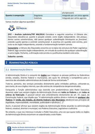 21
100
pluripessoais)
Quanto à composição Singulares Integrado por um único agente
Coletivos Integrado por vários agentes
Vamos resolver algumas questões!
(FCC – Analista Judiciário/TRT MA/2014) Considere a seguinte assertiva: A Câmara dos
Deputados classifica-se, quanto à posição estatal, como órgão independente. Isto porque,
dentre outras características, não possui qualquer subordinação hierárquica ou funcional,
estando sujeita apenas a controle constitucional. A assertiva em questão está correta, pois
trata-se de órgão independente, estando a fundamentação também correta.
Comentário: a Câmara dos Deputados encontra-se no ápice da estrutura do Poder Legislativo
federal, logo constitui órgão independente, em virtude da ausência de qualquer subordinação
a outro órgão. Portanto, a afirmação está correta e a justificativa também está certa.
Gabarito: correto.
2 ADMINISTRAÇÃO PÚBLICA
2.1 ADMINISTRAÇÃO DIRETA
A Administração Direta é o conjunto de órgãos que integram as pessoas políticas ou federativas
(União, estados, Distrito Federal e municípios), aos quais foi atribuída a competência para o
exercício das atividades administrativas do Estado de forma centralizada.19
Trata-se, portanto, dos serviços prestados diretamente pelas entidades políticas, utilizando-se,
para tanto, de seus órgãos internos, que são centros de competências despersonalizados.
Conquanto a função administrativa seja exercida com predominância pelo Poder Executivo,
devemos saber que existem órgãos da Administração Direta em todos os Poderes e em todas as
esferas da federação. É possível extrair este entendimento diretamente do art. 37, caput, da
Constituição Federal, que dispõe que “A administração pública direta e indireta de qualquer dos
Poderes da União, dos Estados, do Distrito Federal e dos Municípios obedecerá aos princípios de
legalidade, impessoalidade, moralidade, publicidade e eficiência [...]”.
Assim, é possível afirmar que existem órgãos da Administração Direta atuando na administração
federal, estadual, distrital e municipal, nos Poderes Executivo, Legislativo e Judiciário.
No entanto, o que nos interessa é estudar o Poder Executivo, uma vez que quase todos os órgãos
da Administração Direta encontram-se subordinados a este Poder.
19
Carvalho Filho, 2014, p. 459.
Herbert Almeida, Time Herbert Almeida
Aula 00
Noções de Direito Administrativo p/ TJ-AM (Assistente Judiciário) Com Videoaulas - Pós-Edital
www.estrategiaconcursos.com.br
0
00000000000 - DEMO
 
