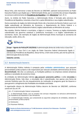 22
100
Nessa linha, vale mencionar o texto do Decreto Lei 200/1967, aplicável exclusivamente ao Poder
Executivo Federal, que dispõe que a “Administração Direta, que se constitui dos serviços integrados
na estrutura administrativa da Presidência da República e dos Ministérios” (art. 4º, I).
Assim, no âmbito do Poder Executivo, a Administração Direta é formada pela estrutura da
Presidência da República, incluindo a Casa Civil, e pelos Ministérios e seus órgãos subordinados.
Outros exemplos de órgãos da Administração Direta são a Secretaria da Receita Federal, que é um
órgão subordinado ao Ministério da Economia; o Departamento de Polícia Federal e o
Departamento de Polícia Rodoviária Federal, órgãos subordinados ao Ministério da Justiça.
Nos estados, Distrito Federal e municípios, a lógica é a mesma. Teremos os órgãos diretamente
subordinados aos governos estaduais e prefeituras municipais e os órgãos subordinados às
secretarias. Assim, são exemplos de órgãos da Administração Direta municipal as secretarias de
educação, saúde, obras, etc.
(Cespe – Agente de Polícia/PC GO/2016) A administração direta da União inclui a Casa Civil.
Comentário: a Casa Civil é um órgão do Poder Executivo federal diretamente ligado à
estrutura da Presidência da República. Dessa forma, o item está correto, pois ela faz parte da
Administração direta da União.
Gabarito: correto.
2.2 ADMINISTRAÇÃO INDIRETA
A Administração Pública Indireta é composta pelas entidades administrativas, que possuem
personalidade jurídica própria e são responsáveis por executar atividades administrativas de forma
descentralizada. São elas: as autarquias, as fundações públicas e as empresas estatais (empresas
públicas e sociedades de economia mista).
As entidades da Administração Indireta não possuem autonomia política e estão vinculadas à
Administração Direta. Vale dizer, a vinculação não é subordinação, mas apenas uma forma de
controle finalístico para fins de enquadramento da instituição no programa geral do Governo e
para garantir o atingimento das finalidades da entidade controlada.
A organização clássica da Administração Pública decorre do Decreto Lei 200/1967, conforme
consta em seu art. 4º:
Art. 4° A Administração Federal compreende:
I - A Administração Direta, que se constitui dos serviços integrados na estrutura administrativa
da Presidência da República e dos Ministérios.
II - A Administração Indireta, que compreende as seguintes categorias de entidades, dotadas de
personalidade jurídica própria:
a) Autarquias;
b) Empresas Públicas;
Herbert Almeida, Time Herbert Almeida
Aula 00
Noções de Direito Administrativo p/ TJ-AM (Assistente Judiciário) Com Videoaulas - Pós-Edital
www.estrategiaconcursos.com.br
0
00000000000 - DEMO
 