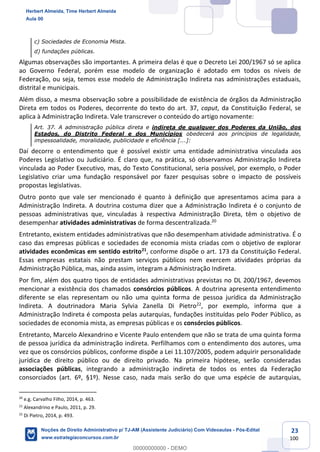 23
100
c) Sociedades de Economia Mista.
d) fundações públicas.
Algumas observações são importantes. A primeira delas é que o Decreto Lei 200/1967 só se aplica
ao Governo Federal, porém esse modelo de organização é adotado em todos os níveis de
Federação, ou seja, temos esse modelo de Administração Indireta nas administrações estaduais,
distrital e municipais.
Além disso, a mesma observação sobre a possibilidade de existência de órgãos da Administração
Direta em todos os Poderes, decorrente do texto do art. 37, caput, da Constituição Federal, se
aplica à Administração Indireta. Vale transcrever o conteúdo do artigo novamente:
Art. 37. A administração pública direta e indireta de qualquer dos Poderes da União, dos
Estados, do Distrito Federal e dos Municípios obedecerá aos princípios de legalidade,
impessoalidade, moralidade, publicidade e eficiência [...]:
Daí decorre o entendimento que é possível existir uma entidade administrativa vinculada aos
Poderes Legislativo ou Judiciário. É claro que, na prática, só observamos Administração Indireta
vinculada ao Poder Executivo, mas, do Texto Constitucional, seria possível, por exemplo, o Poder
Legislativo criar uma fundação responsável por fazer pesquisas sobre o impacto de possíveis
propostas legislativas.
Outro ponto que vale ser mencionado é quanto à definição que apresentamos acima para a
Administração Indireta. A doutrina costuma dizer que a Administração Indireta é o conjunto de
pessoas administrativas que, vinculadas à respectiva Administração Direta, têm o objetivo de
desempenhar atividades administrativas de forma descentralizada.20
Entretanto, existem entidades administrativas que não desempenham atividade administrativa. É o
caso das empresas públicas e sociedades de economia mista criadas com o objetivo de explorar
atividades econômicas em sentido estrito21
, conforme dispõe o art. 173 da Constituição Federal.
Essas empresas estatais não prestam serviços públicos nem exercem atividades próprias da
Administração Pública, mas, ainda assim, integram a Administração Indireta.
Por fim, além dos quatro tipos de entidades administrativas previstas no DL 200/1967, devemos
mencionar a existência dos chamados consórcios públicos. A doutrina apresenta entendimento
diferente se elas representam ou não uma quinta forma de pessoa jurídica da Administração
Indireta. A doutrinadora Maria Sylvia Zanella Di Pietro22
, por exemplo, informa que a
Administração Indireta é composta pelas autarquias, fundações instituídas pelo Poder Público, as
sociedades de economia mista, as empresas públicas e os consórcios públicos.
Entretanto, Marcelo Alexandrino e Vicente Paulo entendem que não se trata de uma quinta forma
de pessoa jurídica da administração indireta. Perfilhamos com o entendimento dos autores, uma
vez que os consórcios públicos, conforme dispõe a Lei 11.107/2005, podem adquirir personalidade
jurídica de direito público ou de direito privado. Na primeira hipótese, serão consideradas
associações públicas, integrando a administração indireta de todos os entes da Federação
consorciados (art. 6º, §1º). Nesse caso, nada mais serão do que uma espécie de autarquias,
20
e.g. Carvalho Filho, 2014, p. 463.
21
Alexandrino e Paulo, 2011, p. 29.
22
Di Pietro, 2014, p. 493.
Herbert Almeida, Time Herbert Almeida
Aula 00
Noções de Direito Administrativo p/ TJ-AM (Assistente Judiciário) Com Videoaulas - Pós-Edital
www.estrategiaconcursos.com.br
0
00000000000 - DEMO
 