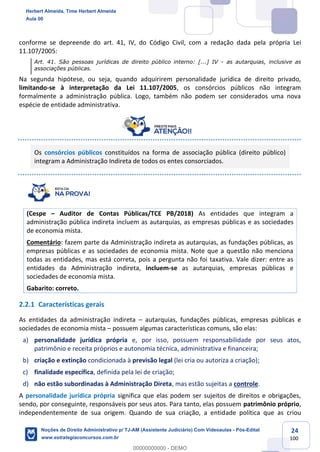 24
100
conforme se depreende do art. 41, IV, do Código Civil, com a redação dada pela própria Lei
11.107/2005:
Art. 41. São pessoas jurídicas de direito público interno: [...] IV - as autarquias, inclusive as
associações públicas.
Na segunda hipótese, ou seja, quando adquirirem personalidade jurídica de direito privado,
limitando-se à interpretação da Lei 11.107/2005, os consórcios públicos não integram
formalmente a administração pública. Logo, também não podem ser considerados uma nova
espécie de entidade administrativa.
Os consórcios públicos constituídos na forma de associação pública (direito público)
integram a Administração Indireta de todos os entes consorciados.
(Cespe – Auditor de Contas Públicas/TCE PB/2018) As entidades que integram a
administração pública indireta incluem as autarquias, as empresas públicas e as sociedades
de economia mista.
Comentário: fazem parte da Administração indireta as autarquias, as fundações públicas, as
empresas públicas e as sociedades de economia mista. Note que a questão não menciona
todas as entidades, mas está correta, pois a pergunta não foi taxativa. Vale dizer: entre as
entidades da Administração indireta, incluem-se as autarquias, empresas públicas e
sociedades de economia mista.
Gabarito: correto.
2.2.1 Características gerais
As entidades da administração indireta – autarquias, fundações públicas, empresas públicas e
sociedades de economia mista – possuem algumas características comuns, são elas:
a) personalidade jurídica própria e, por isso, possuem responsabilidade por seus atos,
patrimônio e receita próprios e autonomia técnica, administrativa e financeira;
b) criação e extinção condicionada à previsão legal (lei cria ou autoriza a criação);
c) finalidade específica, definida pela lei de criação;
d) não estão subordinadas à Administração Direta, mas estão sujeitas a controle.
A personalidade jurídica própria significa que elas podem ser sujeitos de direitos e obrigações,
sendo, por conseguinte, responsáveis por seus atos. Para tanto, elas possuem patrimônio próprio,
independentemente de sua origem. Quando de sua criação, a entidade política que as criou
Herbert Almeida, Time Herbert Almeida
Aula 00
Noções de Direito Administrativo p/ TJ-AM (Assistente Judiciário) Com Videoaulas - Pós-Edital
www.estrategiaconcursos.com.br
0
00000000000 - DEMO
 
