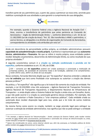 25
100
transfere parte de seu patrimônio que, a partir daí, passa a pertencer ao novo ente, servindo para
viabilizar a prestação de suas atividades e para garantir o cumprimento de suas obrigações.
Por exemplo, quando o Governo Federal criou a Agência Nacional de Aviação Civil –
Anac, ocorreu a transferência de patrimônio que antes pertencia ao Comando da
Aeronáutica – órgão da Administração Direta –, conforme determinou o art. 32 da Lei
11.182/2005 (Lei de criação da Anac): “Art. 32. São transferidos à ANAC o patrimônio, o
acervo técnico, as obrigações e os direitos de organizações do Comando da Aeronáutica,
correspondentes às atividades a ela atribuídas por esta Lei”.
Ainda em decorrência da personalidade jurídica própria, as entidades administrativas possuem
capacidade de autoadministração e receita própria. A primeira é representada por sua autonomia
técnica, administrativa e financeira. No que se refere à receita própria, essas entidades podem
receber dotações orçamentárias, decorrentes da Administração Direta, ou como resultado de suas
próprias atividades.23
A segunda característica comum é a criação ou extinção condicionada à previsão em lei
específica, conforme estabelece os art. 37, XIX, da CF/88:
XIX – somente por lei específica poderá ser criada autarquia e autorizada a instituição de
empresa pública, de sociedade de economia mista e de fundação, cabendo à lei complementar,
neste último caso, definir as áreas de sua atuação;
Nesse contexto, Fernanda Marinela dispõe que por “lei específica” devemos entender a edição de
uma lei ordinária que terá como finalidade criar autarquias ou autorizar a criação das demais
pessoas jurídicas.24
Na prática, a “lei específica” não significa que a lei tratará tão somente da criação da entidade. Por
exemplo, a Lei 10.233/2001 criou três autarquias – Agência Nacional de Transportes Terrestres;
Agência Nacional de Transportes Aquaviários; e Departamento Nacional de Infraestrutura de
Transportes – e ainda dispôs sobre o Sistema Federal de Viação e ainda criou um Conselho. Assim,
o que não pode ocorrer é a criação ou autorização genérica dessas entidades. Por exemplo, não
pode uma lei autorizar o Poder Executivo a “criar empresas públicas”. Cada entidade criada ou
autorizada deve receber disposição legal para isso, ainda que a lei trate de outras matérias
conjuntamente.
Da mesma forma como ocorre na criação, também se exige previsão legal para extinguir ou
autorizar a extinção da entidade administrativa. Isso significa que não se pode extinguir a entidade
23
Por exemplo, a Agência Nacional de Telecomunicações – Anatel, autarquia do Governo Federal, pode receber receitas
oriundas de taxas devidas pelas concessionárias, permissionárias e autorizadas dos serviços de telecomunicações ou, ainda,
receber dotações consignadas no Orçamento Geral da União.
24
Apesar das considerações da autora, vamos observar adiante que, além das autarquias, as fundações públicas de direito
público também são criadas diretamente por lei específica.
Herbert Almeida, Time Herbert Almeida
Aula 00
Noções de Direito Administrativo p/ TJ-AM (Assistente Judiciário) Com Videoaulas - Pós-Edital
www.estrategiaconcursos.com.br
0
00000000000 - DEMO
 