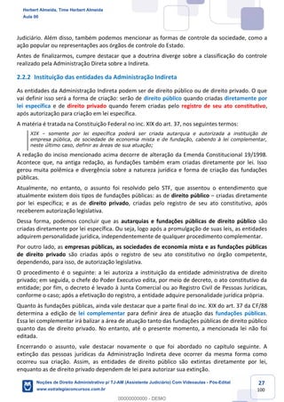 27
100
Judiciário. Além disso, também podemos mencionar as formas de controle da sociedade, como a
ação popular ou representações aos órgãos de controle do Estado.
Antes de finalizarmos, cumpre destacar que a doutrina diverge sobre a classificação do controle
realizado pela Administração Direta sobre a Indireta.
2.2.2 Instituição das entidades da Administração Indireta
As entidades da Administração Indireta podem ser de direito público ou de direito privado. O que
vai definir isso será a forma de criação: serão de direito público quando criadas diretamente por
lei específica e de direito privado quando ferem criadas pelo registro de seu ato constitutivo,
após autorização para criação em lei específica.
A matéria é tratada na Constituição Federal no inc. XIX do art. 37, nos seguintes termos:
XIX – somente por lei específica poderá ser criada autarquia e autorizada a instituição de
empresa pública, de sociedade de economia mista e de fundação, cabendo à lei complementar,
neste último caso, definir as áreas de sua atuação;
A redação do inciso mencionado acima decorre de alteração da Emenda Constitucional 19/1998.
Acontece que, na antiga redação, as fundações também eram criadas diretamente por lei. Isso
gerou muita polêmica e divergência sobre a natureza jurídica e forma de criação das fundações
públicas.
Atualmente, no entanto, o assunto foi resolvido pelo STF, que assentou o entendimento que
atualmente existem dois tipos de fundações públicas: as de direito público – criadas diretamente
por lei específica; e as de direito privado, criadas pelo registro de seu ato constitutivo, após
receberem autorização legislativa.
Dessa forma, podemos concluir que as autarquias e fundações públicas de direito público são
criadas diretamente por lei específica. Ou seja, logo após a promulgação de suas leis, as entidades
adquirem personalidade jurídica, independentemente de qualquer procedimento complementar.
Por outro lado, as empresas públicas, as sociedades de economia mista e as fundações públicas
de direito privado são criadas após o registro de seu ato constitutivo no órgão competente,
dependendo, para isso, de autorização legislativa.
O procedimento é o seguinte: a lei autoriza a instituição da entidade administrativa de direito
privado; em seguida, o chefe do Poder Executivo edita, por meio de decreto, o ato constitutivo da
entidade; por fim, o decreto é levado à Junta Comercial ou ao Registro Civil de Pessoas Jurídicas,
conforme o caso; após a efetivação do registro, a entidade adquire personalidade jurídica própria.
Quanto às fundações públicas, ainda vale destacar que a parte final do inc. XIX do art. 37 da CF/88
determina a edição de lei complementar para definir área de atuação das fundações públicas.
Essa lei complementar irá balizar a área de atuação tanto das fundações públicas de direito público
quanto das de direito privado. No entanto, até o presente momento, a mencionada lei não foi
editada.
Encerrando o assunto, vale destacar novamente o que foi abordado no capítulo seguinte. A
extinção das pessoas jurídicas da Administração Indireta deve ocorrer da mesma forma como
ocorreu sua criação. Assim, as entidades de direito público são extintas diretamente por lei,
enquanto as de direito privado dependem de lei para autorizar sua extinção.
Herbert Almeida, Time Herbert Almeida
Aula 00
Noções de Direito Administrativo p/ TJ-AM (Assistente Judiciário) Com Videoaulas - Pós-Edital
www.estrategiaconcursos.com.br
0
00000000000 - DEMO
 