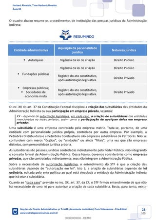 28
100
O quadro abaixo resume os procedimentos de instituição das pessoas jurídicas da Administração
Indireta:
Entidade administrativa
Aquisição da personalidade
jurídica
Natureza jurídica
▪ Autarquias Vigência da lei de criação Direito Público
▪ Fundações públicas
Vigência da lei de criação Direito Público
Registro do ato constitutivo,
após autorização legislativa.
Direito Privado
▪ Empresas públicas;
▪ Sociedades de
economia mista
Registro do ato constitutivo,
após autorização legislativa.
Direito Privado
O inc. XX do art. 37 da Constituição Federal disciplina a criação das subsidiárias das entidades da
Administração Indireta ou sua participação em empresa privada, vejamos:
XX - depende de autorização legislativa, em cada caso, a criação de subsidiárias das entidades
mencionadas no inciso anterior, assim como a participação de qualquer delas em empresa
privada;
Uma subsidiária é uma empresa controlada pela empresa matriz. Trata-se, portanto, de uma
entidade com personalidade jurídica própria, controlada por outra empresa. Por exemplo, a
Petrobrás Distribuidora e a Petrobrás Combustíveis são empresas subsidiárias da Petrobrás. Não se
confundem com meros “órgãos”, ou “unidades” ou ainda “filiais”, uma vez que são empresas
distintas, com personalidade jurídica própria.
As subsidiárias são pessoas jurídicas controladas indiretamente pelo Poder Público, não integrando
o conceito formal de Administração Pública. Dessa forma, devemos considerá-las como empresas
privadas, que são controladas indiretamente, mas não integram a Administração Pública.
Sobre a necessidade de autorização legislativa, o entendimento do STF é que a criação das
subsidiárias depende de “autorização em lei”. Isto é, a criação de subsidiárias depende de lei
ordinária, editada pelo ente político ao qual está vinculada a entidade da Administração Indireta
que irá criar a subsidiária.
Quanto ao “cada caso” previsto no inc. XX, art. 37, da CF, o STF firmou entendimento de que não
há necessidade de uma lei para autorizar a criação de cada subsidiária. Basta, para tanto, existir
Herbert Almeida, Time Herbert Almeida
Aula 00
Noções de Direito Administrativo p/ TJ-AM (Assistente Judiciário) Com Videoaulas - Pós-Edital
www.estrategiaconcursos.com.br
0
00000000000 - DEMO
 