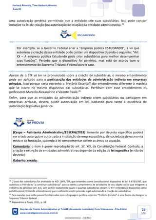 29
100
uma autorização genérica permitindo que a entidade crie suas subsidiárias. Isso pode constar
inclusive na lei de criação (ou autorização de criação) da entidade administrativa.26
Por exemplo, se o Governo Federal criar a “empresa pública ESTUDANDO”, a lei que
autorizou a criação dessa entidade pode conter um dispositivo dizendo o seguinte: “Art.
XX – A empresa pública Estudando pode criar subsidiárias para melhor desempenhar
suas funções”. Perceba que o dispositivo foi genérico, mas está de acordo com o
entendimento do Supremo Tribunal Federal para o caso.
Apesar de o STF só ter se pronunciado sobre a criação de subsidiárias, o mesmo entendimento
pode ser aplicado para a participação das entidades da administração indireta em empresas
privadas. Isso porque seria estranho o Pretório Excelso27
dar entendimento diferente à matéria
que se insere no mesmo dispositivo das subsidiárias. Perfilham com esse entendimento os
professores Marcelo Alexandrino e Vicente Paulo.28
Enfim, para que as entidades da administração indireta criem subsidiárias ou participem em
empresas privadas, deverá existir autorização em lei, bastando para tanto a existência de
autorização legislativa genérica.
(Cespe – Assistente Administrativo/EBSERH/2018) Somente por decreto específico poderá
ser criada autarquia e autorizada a instituição de empresa pública, de sociedade de economia
mista e de fundação, cabendo à lei complementar definir as áreas de atuação.
Comentário: o item é quase reprodução do art. 37, XIX, da Constituição Federal. Contudo, a
criação e extinção de entidades administrativas depende da edição de lei específica (e não de
decreto).
Gabarito: errado.
26
O caso das subsidiárias foi analisado na ADI 1649 / DF, que entendeu como constitucional dispositivo da Lei 9.478/1997, que
autorizou a Petrobrás “a constituir subsidiárias” para o estrito cumprimento de atividades de seu objeto social que integrem a
indústria do petróleo (art. 64), sem definir exatamente quais e quantas subsidiárias seriam. O STF entendeu o dispositivo como
constitucional, firmando entendimento que é suficiente existir previsão legal autorizando a criação de subsidiárias.
27
Para aqueles que estão pouco familiarizados com a linguagem jurídica, o termo “Pretório Excelso” é uma forma de designar o
Supremo Tribunal Federal.
28
Alexandrino e Paulo, 2011, p. 38.
Herbert Almeida, Time Herbert Almeida
Aula 00
Noções de Direito Administrativo p/ TJ-AM (Assistente Judiciário) Com Videoaulas - Pós-Edital
www.estrategiaconcursos.com.br
0
00000000000 - DEMO
==0==
 