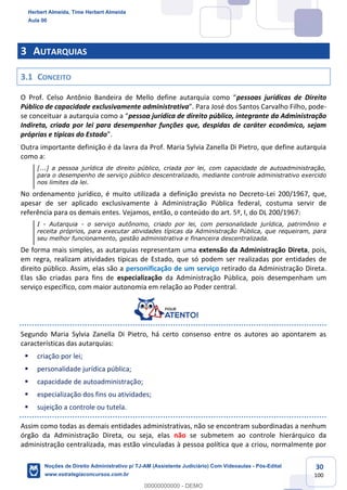30
100
3 AUTARQUIAS
3.1 CONCEITO
O Prof. Celso Antônio Bandeira de Mello define autarquia como “pessoas jurídicas de Direito
Público de capacidade exclusivamente administrativa”. Para José dos Santos Carvalho Filho, pode-
se conceituar a autarquia como a “pessoa jurídica de direito público, integrante da Administração
Indireta, criada por lei para desempenhar funções que, despidas de caráter econômico, sejam
próprias e típicas do Estado”.
Outra importante definição é da lavra da Prof. Maria Sylvia Zanella Di Pietro, que define autarquia
como a:
[...] a pessoa jurídica de direito público, criada por lei, com capacidade de autoadministração,
para o desempenho de serviço público descentralizado, mediante controle administrativo exercido
nos limites da lei.
No ordenamento jurídico, é muito utilizada a definição prevista no Decreto-Lei 200/1967, que,
apesar de ser aplicado exclusivamente à Administração Pública federal, costuma servir de
referência para os demais entes. Vejamos, então, o conteúdo do art. 5º, I, do DL 200/1967:
I - Autarquia - o serviço autônomo, criado por lei, com personalidade jurídica, patrimônio e
receita próprios, para executar atividades típicas da Administração Pública, que requeiram, para
seu melhor funcionamento, gestão administrativa e financeira descentralizada.
De forma mais simples, as autarquias representam uma extensão da Administração Direta, pois,
em regra, realizam atividades típicas de Estado, que só podem ser realizadas por entidades de
direito público. Assim, elas são a personificação de um serviço retirado da Administração Direta.
Elas são criadas para fins de especialização da Administração Pública, pois desempenham um
serviço específico, com maior autonomia em relação ao Poder central.
Segundo Maria Sylvia Zanella Di Pietro, há certo consenso entre os autores ao apontarem as
características das autarquias:
▪ criação por lei;
▪ personalidade jurídica pública;
▪ capacidade de autoadministração;
▪ especialização dos fins ou atividades;
▪ sujeição a controle ou tutela.
Assim como todas as demais entidades administrativas, não se encontram subordinadas a nenhum
órgão da Administração Direta, ou seja, elas não se submetem ao controle hierárquico da
administração centralizada, mas estão vinculadas à pessoa política que a criou, normalmente por
Herbert Almeida, Time Herbert Almeida
Aula 00
Noções de Direito Administrativo p/ TJ-AM (Assistente Judiciário) Com Videoaulas - Pós-Edital
www.estrategiaconcursos.com.br
0
00000000000 - DEMO
 