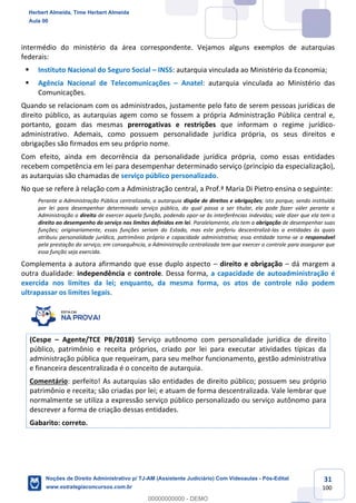 31
100
intermédio do ministério da área correspondente. Vejamos alguns exemplos de autarquias
federais:
▪ Instituto Nacional do Seguro Social – INSS: autarquia vinculada ao Ministério da Economia;
▪ Agência Nacional de Telecomunicações – Anatel: autarquia vinculada ao Ministério das
Comunicações.
Quando se relacionam com os administrados, justamente pelo fato de serem pessoas jurídicas de
direito público, as autarquias agem como se fossem a própria Administração Pública central e,
portanto, gozam das mesmas prerrogativas e restrições que informam o regime jurídico-
administrativo. Ademais, como possuem personalidade jurídica própria, os seus direitos e
obrigações são firmados em seu próprio nome.
Com efeito, ainda em decorrência da personalidade jurídica própria, como essas entidades
recebem competência em lei para desempenhar determinado serviço (princípio da especialização),
as autarquias são chamadas de serviço público personalizado.
No que se refere à relação com a Administração central, a Prof.ª Maria Di Pietro ensina o seguinte:
Perante a Administração Pública centralizada, a autarquia dispõe de direitos e obrigações; isto porque, sendo instituída
por lei para desempenhar determinado serviço público, do qual passa a ser titular, ela pode fazer valer perante a
Administração o direito de exercer aquela função, podendo opor-se às interferências indevidas; vale dizer que ela tem o
direito ao desempenho do serviço nos limites definidos em lei. Paralelamente, ela tem a obrigação de desempenhar suas
funções; originariamente, essas funções seriam do Estado, mas este preferiu descentralizá-las a entidades às quais
atribuiu personalidade jurídica, patrimônio próprio e capacidade administrativa; essa entidade torna-se a responsável
pela prestação do serviço; em consequência, a Administração centralizada tem que exercer o controle para assegurar que
essa função seja exercida.
Complementa a autora afirmando que esse duplo aspecto – direito e obrigação – dá margem a
outra dualidade: independência e controle. Dessa forma, a capacidade de autoadministração é
exercida nos limites da lei; enquanto, da mesma forma, os atos de controle não podem
ultrapassar os limites legais.
(Cespe – Agente/TCE PB/2018) Serviço autônomo com personalidade jurídica de direito
público, patrimônio e receita próprios, criado por lei para executar atividades típicas da
administração pública que requeiram, para seu melhor funcionamento, gestão administrativa
e financeira descentralizada é o conceito de autarquia.
Comentário: perfeito! As autarquias são entidades de direito público; possuem seu próprio
patrimônio e receita; são criadas por lei; e atuam de forma descentralizada. Vale lembrar que
normalmente se utiliza a expressão serviço público personalizado ou serviço autônomo para
descrever a forma de criação dessas entidades.
Gabarito: correto.
Herbert Almeida, Time Herbert Almeida
Aula 00
Noções de Direito Administrativo p/ TJ-AM (Assistente Judiciário) Com Videoaulas - Pós-Edital
www.estrategiaconcursos.com.br
0
00000000000 - DEMO
 