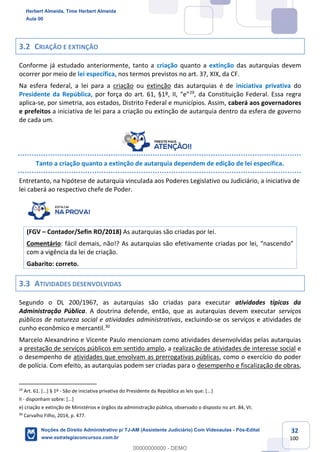 32
100
3.2 CRIAÇÃO E EXTINÇÃO
Conforme já estudado anteriormente, tanto a criação quanto a extinção das autarquias devem
ocorrer por meio de lei específica, nos termos previstos no art. 37, XIX, da CF.
Na esfera federal, a lei para a criação ou extinção das autarquias é de iniciativa privativa do
Presidente da República, por força do art. 61, §1º, II, “e”29
, da Constituição Federal. Essa regra
aplica-se, por simetria, aos estados, Distrito Federal e municípios. Assim, caberá aos governadores
e prefeitos a iniciativa de lei para a criação ou extinção de autarquia dentro da esfera de governo
de cada um.
Tanto a criação quanto a extinção de autarquia dependem de edição de lei específica.
Entretanto, na hipótese de autarquia vinculada aos Poderes Legislativo ou Judiciário, a iniciativa de
lei caberá ao respectivo chefe de Poder.
(FGV – Contador/Sefin RO/2018) As autarquias são criadas por lei.
Comentário: fácil demais, não!? As autarquias são efetivamente criadas por lei, “nascendo”
com a vigência da lei de criação.
Gabarito: correto.
3.3 ATIVIDADES DESENVOLVIDAS
Segundo o DL 200/1967, as autarquias são criadas para executar atividades típicas da
Administração Pública. A doutrina defende, então, que as autarquias devem executar serviços
públicos de natureza social e atividades administrativas, excluindo-se os serviços e atividades de
cunho econômico e mercantil.30
Marcelo Alexandrino e Vicente Paulo mencionam como atividades desenvolvidas pelas autarquias
a prestação de serviços públicos em sentido amplo, a realização de atividades de interesse social e
o desempenho de atividades que envolvam as prerrogativas públicas, como o exercício do poder
de polícia. Com efeito, as autarquias podem ser criadas para o desempenho e fiscalização de obras,
29
Art. 61. [...] § 1º - São de iniciativa privativa do Presidente da República as leis que: [...]
II - disponham sobre: [...]
e) criação e extinção de Ministérios e órgãos da administração pública, observado o disposto no art. 84, VI;
30
Carvalho Filho, 2014, p. 477.
Herbert Almeida, Time Herbert Almeida
Aula 00
Noções de Direito Administrativo p/ TJ-AM (Assistente Judiciário) Com Videoaulas - Pós-Edital
www.estrategiaconcursos.com.br
0
00000000000 - DEMO
 