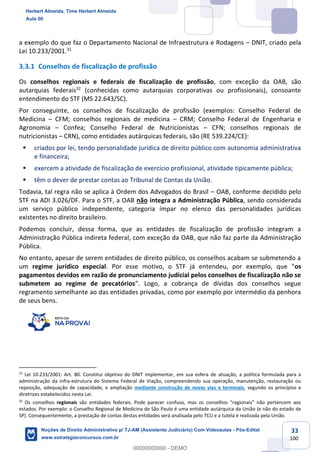 33
100
a exemplo do que faz o Departamento Nacional de Infraestrutura e Rodagens – DNIT, criado pela
Lei 10.233/2001.31
3.3.1 Conselhos de fiscalização de profissão
Os conselhos regionais e federais de fiscalização de profissão, com exceção da OAB, são
autarquias federais32
(conhecidas como autarquias corporativas ou profissionais), consoante
entendimento do STF (MS 22.643/SC).
Por conseguinte, os conselhos de fiscalização de profissão (exemplos: Conselho Federal de
Medicina – CFM; conselhos regionais de medicina – CRM; Conselho Federal de Engenharia e
Agronomia – Confea; Conselho Federal de Nutricionistas – CFN; conselhos regionais de
nutricionistas – CRN), como entidades autárquicas federais, são (RE 539.224/CE):
▪ criados por lei, tendo personalidade jurídica de direito público com autonomia administrativa
e financeira;
▪ exercem a atividade de fiscalização de exercício profissional, atividade tipicamente pública;
▪ têm o dever de prestar contas ao Tribunal de Contas da União.
Todavia, tal regra não se aplica à Ordem dos Advogados do Brasil – OAB, conforme decidido pelo
STF na ADI 3.026/DF. Para o STF, a OAB não integra a Administração Pública, sendo considerada
um serviço público independente, categoria ímpar no elenco das personalidades jurídicas
existentes no direito brasileiro.
Podemos concluir, dessa forma, que as entidades de fiscalização de profissão integram a
Administração Pública indireta federal, com exceção da OAB, que não faz parte da Administração
Pública.
No entanto, apesar de serem entidades de direito público, os conselhos acabam se submetendo a
um regime jurídico especial. Por esse motivo, o STF já entendeu, por exemplo, que “os
pagamentos devidos em razão de pronunciamento judicial pelos conselhos de fiscalização não se
submetem ao regime de precatórios”. Logo, a cobrança de dívidas dos conselhos segue
regramento semelhante ao das entidades privadas, como por exemplo por intermédio da penhora
de seus bens.
31
Lei 10.233/2001: Art. 80. Constitui objetivo do DNIT implementar, em sua esfera de atuação, a política formulada para a
administração da infra-estrutura do Sistema Federal de Viação, compreendendo sua operação, manutenção, restauração ou
reposição, adequação de capacidade, e ampliação mediante construção de novas vias e terminais, segundo os princípios e
diretrizes estabelecidos nesta Lei.
32
Os conselhos regionais são entidades federais. Pode parecer confuso, mas os conselhos “regionais” não pertencem aos
estados. Por exemplo: o Conselho Regional de Medicina de São Paulo é uma entidade autárquica da União (e não do estado de
SP). Consequentemente, a prestação de contas destas entidades será analisada pelo TCU e a tutela é realizada pela União.
Herbert Almeida, Time Herbert Almeida
Aula 00
Noções de Direito Administrativo p/ TJ-AM (Assistente Judiciário) Com Videoaulas - Pós-Edital
www.estrategiaconcursos.com.br
0
00000000000 - DEMO
 