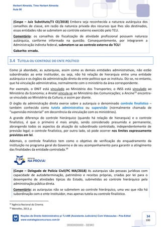 34
100
(Cespe – Juiz Substituto/TJ CE/2018) Embora seja reconhecida a natureza autárquica dos
conselhos de classe, em razão da natureza privada dos recursos que lhes são destinados,
essas entidades não se submetem ao controle externo exercido pelo TCU.
Comentário: os conselhos de fiscalização de atividade profissional possuem natureza
autárquica, conforme informado na questão. Consequentemente, por integrarem a
Administração indireta federal, submetem-se ao controle externo do TCU!
Gabarito: errado.
3.4 TUTELA OU CONTROLE DO ENTE POLÍTICO
Como já abordado, as autarquias, assim como as demais entidades administrativas, não estão
subordinadas ao ente instituidor, ou seja, não há relação de hierarquia entre uma entidade
autárquica e os órgãos da administração direta do ente político que as instituiu. Diz-se, no entanto,
que há vinculação administrativa, normalmente com o ministério da área correspondente.
Por exemplo, o DNIT está vinculado ao Ministério dos Transportes; o INSS está vinculado ao
Ministério da Economia; a Anatel vincula-se ao Ministério das Comunicações; a Ancine33
encontra-
se vinculado ao Ministério da Cultura; e assim por diante.
O órgão da administração direta exerce sobre a autarquia o denominado controle finalístico –
também conhecido como tutela administrativa ou supervisão (normalmente chamada de
“supervisão ministerial” em decorrência da vinculação com os ministérios).
A grande diferença do controle hierárquico (quando há relação de hierarquia) e o controle
finalístico, é que o primeiro é mais amplo, sendo considerado presumido e permanente,
abrangendo todos os aspectos da atuação do subordinado controlado, independentemente de
previsão legal; o controle finalístico, por outro lado, só pode ocorrer nos limites expressamente
previstos em lei.
Ademais, o controle finalístico tem como o objetivo de verificação do enquadramento da
instituição no programa geral do Governo e de seu acompanhamento para garantir o atingimento
das finalidades da entidade controlada.34
(Cespe – Delegado de Polícia Civil/PC MA/2018) As autarquias são pessoas jurídicas com
capacidade de autodeterminação, patrimônio e receitas próprias, criadas por lei para o
desempenho de atividades típicas do Estado, submetidas ao controle hierárquico pela
administração pública direta.
Comentário: as autarquias não se submetem ao controle hierárquico, uma vez que não há
subordinação com o ente instituidor, mas apenas tutela ou controle finalístico.
33
Agência Nacional do Cinema.
34
Meirelles, 2013, p.
Herbert Almeida, Time Herbert Almeida
Aula 00
Noções de Direito Administrativo p/ TJ-AM (Assistente Judiciário) Com Videoaulas - Pós-Edital
www.estrategiaconcursos.com.br
0
00000000000 - DEMO
 