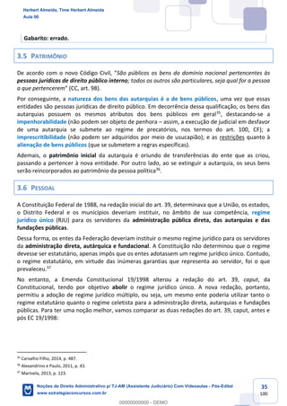 35
100
Gabarito: errado.
3.5 PATRIMÔNIO
De acordo com o novo Código Civil, “São públicos os bens do domínio nacional pertencentes às
pessoas jurídicas de direito público interno; todos os outros são particulares, seja qual for a pessoa
a que pertencerem” (CC, art. 98).
Por conseguinte, a natureza dos bens das autarquias é a de bens públicos, uma vez que essas
entidades são pessoas jurídicas de direito público. Em decorrência dessa qualificação, os bens das
autarquias possuem os mesmos atributos dos bens públicos em geral35
, destacando-se a
impenhorabilidade (não podem ser objeto de penhora – assim, a execução de judicial em desfavor
de uma autarquia se submete ao regime de precatórios, nos termos do art. 100, CF); a
imprescritibilidade (não podem ser adquiridos por meio de usucapião); e as restrições quanto à
alienação de bens públicos (que se submetem a regras específicas).
Ademais, o patrimônio inicial da autarquia é oriundo de transferências do ente que as criou,
passando a pertencer à nova entidade. Por outro lado, ao se extinguir a autarquia, os seus bens
serão reincorporados ao patrimônio da pessoa política36
.
3.6 PESSOAL
A Constituição Federal de 1988, na redação inicial do art. 39, determinava que a União, os estados,
o Distrito Federal e os municípios deveriam instituir, no âmbito de sua competência, regime
jurídico único (RJU) para os servidores da administração pública direta, das autarquias e das
fundações públicas.
Dessa forma, os entes da Federação deveriam instituir o mesmo regime jurídico para os servidores
da administração direta, autárquica e fundacional. A Constituição não determinou que o regime
devesse ser estatutário, apenas impôs que os entes adotassem um regime jurídico único. Contudo,
o regime estatutário, em virtude das inúmeras garantias que representa ao servidor, foi o que
prevaleceu.37
No entanto, a Emenda Constitucional 19/1998 alterou a redação do art. 39, caput, da
Constitucional, tendo por objetivo abolir o regime jurídico único. A nova redação, portanto,
permitiu a adoção de regime jurídico múltiplo, ou seja, um mesmo ente poderia utilizar tanto o
regime estatutário quanto o regime celetista para a administração direta, autarquias e fundações
públicas. Para ter uma noção melhor, vamos comparar as duas redações do art. 39, caput, antes e
pós EC 19/1998:
35
Carvalho Filho, 2014, p. 487.
36
Alexandrino e Paulo, 2011, p. 43.
37
Marinela, 2013, p. 123.
Herbert Almeida, Time Herbert Almeida
Aula 00
Noções de Direito Administrativo p/ TJ-AM (Assistente Judiciário) Com Videoaulas - Pós-Edital
www.estrategiaconcursos.com.br
0
00000000000 - DEMO
 