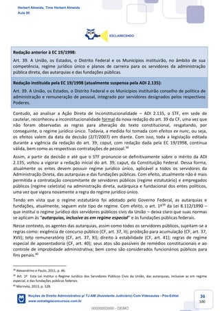 36
100
Redação anterior à EC 19/1998:
Art. 39. A União, os Estados, o Distrito Federal e os Municípios instituirão, no âmbito de sua
competência, regime jurídico único e planos de carreira para os servidores da administração
pública direta, das autarquias e das fundações públicas.
Redação instituída pela EC 19/1998 (atualmente suspensa pela ADI 2.135):
Art. 39. A União, os Estados, o Distrito Federal e os Municípios instituirão conselho de política de
administração e remuneração de pessoal, integrado por servidores designados pelos respectivos
Poderes.
Contudo, ao analisar a Ação Direta de Inconstitucionalidade – ADI 2.135, o STF, em sede de
cautelar, reconheceu a inconstitucionalidade formal da nova redação do art. 39 da CF, uma vez que
não foram observadas as regras para alteração do texto constitucional, resgatando, por
conseguinte, o regime jurídico único. Todavia, a medida foi tomada com efeitos ex nunc, ou seja,
os efeitos valem da data da decisão (2/7/2007) em diante. Com isso, toda a legislação editada
durante a vigência da redação do art. 39, caput, com redação dada pela EC 19/1998, contínua
válida, bem como as respectivas contratações de pessoal.38
Assim, a partir da decisão e até que o STF pronuncie-se definitivamente sobre o mérito da ADI
2.135, voltou a vigorar a redação inicial do art. 39, caput, da Constituição Federal. Dessa forma,
atualmente os entes devem possuir regime jurídico único, aplicável a todos os servidores da
Administração Direta, das autarquias e das fundações públicas. Com efeito, atualmente não é mais
permitida a contratação concomitante de servidores públicos (regime estatutário) e empregados
públicos (regime celetista) na administração direta, autárquica e fundacional dos entes políticos,
uma vez que vigora novamente a regra do regime jurídico único.
Tendo em vista que o regime estatutário foi adotado pelo Governo Federal, as autarquias e
fundações, atualmente, seguem este tipo de regime. Com efeito, o art. 1º39
da Lei 8.112/1990 –
que institui o regime jurídico dos servidores públicos civis da União – deixa claro que suas normas
se aplicam às “autarquias, inclusive as em regime especial” e às fundações públicas federais.
Nesse contexto, os agentes das autarquias, assim como todos os servidores públicos, sujeitam-se a
regras como: exigência de concurso público (CF, art. 37, II); proibição para acumulação (CF, art. 37,
XVII); teto remuneratório (CF, art. 37, XI); direito à estabilidade (CF, art. 41); regras de regime
especial de aposentadoria (CF, art. 40); seus atos são passíveis de remédios constitucionais e ao
controle de improbidade administrativa; bem como são considerados funcionários públicos para
fins penais.40
38
Alexandrino e Paulo, 2011, p. 46.
39
Art. 1º Esta Lei institui o Regime Jurídico dos Servidores Públicos Civis da União, das autarquias, inclusive as em regime
especial, e das fundações públicas federais.
40
Marinela, 2013, p. 128.
Herbert Almeida, Time Herbert Almeida
Aula 00
Noções de Direito Administrativo p/ TJ-AM (Assistente Judiciário) Com Videoaulas - Pós-Edital
www.estrategiaconcursos.com.br
0
00000000000 - DEMO
 