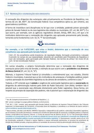 37
100
3.7 NOMEAÇÃO E EXONERAÇÃO DOS DIRIGENTES
A nomeação dos dirigentes das autarquias cabe privativamente ao Presidente da República, nos
termos do art. 84, XXV41
, da Constituição Federal. Essa competência aplica-se, por simetria, aos
governadores e prefeitos.
A forma de investidura será disciplinada na lei que criar a entidade, podendo prever aprovação
prévia do Senado Federal ou da casa legislativa dos estados ou municípios, (CF, art. 84, XIV42
). É o
que ocorre, por exemplo, com as agências reguladoras (Anatel, Antaq, ANP, etc.), em que a lei
instituidora determina que a nomeação dos dirigentes seja aprovada previamente pelo Senado,
tomando como fundamento o art. 52, III, “f” da Constituição.
Por exemplo, a Lei 9.472/1997, que criou a Anatel, determina que a nomeação de seus
conselheiros seja aprovada pelo Senado Federal:
Art. 23. Os conselheiros serão brasileiros, de reputação ilibada, formação universitária e elevado
conceito no campo de sua especialidade, devendo ser escolhidos pelo Presidente da República e
por ele nomeados, após aprovação pelo Senado Federal, nos termos da alínea f do inciso III do
art. 52 da Constituição Federal.
Em outras situações, a própria Constituição determina que a nomeação dos dirigentes de
autarquias passe pelo crivo do Senado, a exemplo do que ocorre com o presidente e os diretores
do Banco Central (CF, art. 52, III, “d”).
Ademais, o Supremo Tribunal Federal já consolidou o entendimento que, nos estados, Distrito
Federal e municípios, é possível que as leis instituidoras de autarquias e fundações públicas exijam
a prévia aprovação da assembleia legislativa ou da câmara de vereadores, conforme o caso.43
Todavia, o STF entende que é vedada e exigência de autorização legislativa para a exoneração de
dirigentes da administração indireta pelo chefe do Poder Executivo. Com efeito, também não é
possível que a exoneração seja efetivada diretamente pelo Poder Legislativo. Dessa forma, em
respeito ao princípio da separação dos poderes, não é possível que a exoneração de dirigentes das
41
Art. 84. Compete privativamente ao Presidente da República: [...]
XXV - prover e extinguir os cargos públicos federais, na forma da lei;
42
Art. 84. [...] XIV - nomear, após aprovação pelo Senado Federal, os Ministros do Supremo Tribunal Federal e dos Tribunais
Superiores, os Governadores de Territórios, o Procurador-Geral da República, o presidente e os diretores do banco central e
outros servidores, quando determinado em lei;
43
Nesse sentido, vide ADI 2.225 MC/SC: EMENTA: Separação e independência dos poderes: submissão à Assembléia Legislativa,
por lei estadual, da escolha de diretores e membros do conselho de administração de autarquias, fundações públicas e empresas
estatais: jurisprudência do Supremo Tribunal. 1. À vista da cláusula final de abertura do art. 52, III, f da Constituição Federal,
consolidou-se a jurisprudência do STF no sentido da validade de normas locais que subordinam a nomeação dos dirigentes de
autarquias ou fundações públicas à prévia aprovação da Assembléia Legislativa. 2. Diversamente, contudo, atento ao art. 173
da Constituição, propende o Tribunal a reputar ilegítima a mesma intervenção parlamentar no processo de provimento da
direção das entidades privadas, empresas públicas ou sociedades de economia mista da administração indireta dos Estados.
Herbert Almeida, Time Herbert Almeida
Aula 00
Noções de Direito Administrativo p/ TJ-AM (Assistente Judiciário) Com Videoaulas - Pós-Edital
www.estrategiaconcursos.com.br
0
00000000000 - DEMO
 
