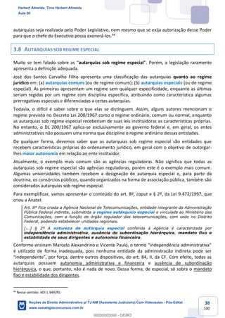 38
100
autarquias seja realizada pelo Poder Legislativo, nem mesmo que se exija autorização desse Poder
para que o chefe do Executivo possa exonerá-los.44
3.8 AUTARQUIAS SOB REGIME ESPECIAL
Muito se tem falado sobre as “autarquias sob regime especial”. Porém, a legislação raramente
apresenta a definição adequada.
José dos Santos Carvalho Filho apresenta uma classificação das autarquias quanto ao regime
jurídico em: (a) autarquias comuns (ou de regime comum); (b) autarquias especiais (ou de regime
especial). As primeiras apresentam um regime sem qualquer especificidade, enquanto as últimas
seriam regidas por um regime com disciplina específica, atribuindo como característica algumas
prerrogativas especiais e diferenciadas a certas autarquias.
Todavia, o difícil é saber sobre o que elas se distinguem. Assim, alguns autores mencionam o
regime previsto no Decreto Lei 200/1967 como o regime ordinário, comum ou normal, enquanto
as autarquias sob regime especial receberiam de suas leis instituidoras as características próprias.
No entanto, o DL 200/1967 aplica-se exclusivamente ao governo federal e, em geral, os entes
administrativos não possuem uma norma que discipline o regime ordinário dessas entidades.
De qualquer forma, devemos saber que as autarquias sob regime especial são entidades que
recebem características próprias do ordenamento jurídico, em geral com o objetivo de outorgar-
lhes maior autonomia em relação ao ente instituidor.
Atualmente, o exemplo mais comum são as agências reguladoras. Não significa que todas as
autarquias sob regime especial são agências reguladoras, porém este é o exemplo mais comum.
Algumas universidades também recebem a designação de autarquia especial e, para parte da
doutrina, os consórcios públicos, quando organizados na forma de associação pública, também são
considerados autarquias sob regime especial.
Para exemplificar, vamos apresentar o conteúdo do art. 8º, caput e § 2º, da Lei 9.472/1997, que
criou a Anatel:
Art. 8° Fica criada a Agência Nacional de Telecomunicações, entidade integrante da Administração
Pública Federal indireta, submetida a regime autárquico especial e vinculada ao Ministério das
Comunicações, com a função de órgão regulador das telecomunicações, com sede no Distrito
Federal, podendo estabelecer unidades regionais.
[...] § 2º A natureza de autarquia especial conferida à Agência é caracterizada por
independência administrativa, ausência de subordinação hierárquica, mandato fixo e
estabilidade de seus dirigentes e autonomia financeira.
Conforme ensinam Marcelo Alexandrino e Vicente Paulo, o termo “independência administrativa”
é utilizado de forma inadequada, pois nenhuma entidade da administração indireta pode ser
“independente”, por força, dentre outros dispositivos, do art. 84, II, da CF. Com efeito, todas as
autarquias possuem autonomia administrativa e financeira e ausência de subordinação
hierárquica, o que, portanto, não é nada de novo. Dessa forma, de especial, só sobra o mandato
fixo e estabilidade dos dirigentes.
44
Nesse sentido: ADI 1.949/RS.
Herbert Almeida, Time Herbert Almeida
Aula 00
Noções de Direito Administrativo p/ TJ-AM (Assistente Judiciário) Com Videoaulas - Pós-Edital
www.estrategiaconcursos.com.br
0
00000000000 - DEMO
 