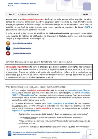 3
100
Aula 7 4 Processo administrativo 06/08
Vamos fazer uma observação importante! Ao longo da aula, vamos utilizar questões de várias
bancas de concurso, porém com assertivas adaptadas para verdadeiro ou falso. O motivo dessa
adaptação é permitir a contextualização do conteúdo do capítulo recém estudado com o tema da
questão. Já ao final da aula, teremos uma super bateria de questões da banca CESPE e
devidamente comentadas para você resolver.
Por fim, se você quiser receber dicas diárias de Direito Administrativo, siga-me nas redes sociais
(não esqueça de habilitar as notificações no Instagram e Youtube, assim você será informado
sempre que eu postar uma novidade por lá):
@profherbertalmeida
/profherbertalmeida
/profherbertalmeida
Sem mais delongas, espero que gostem do material e vamos ao nosso curso.
Observação importante: este curso é protegido por direitos autorais (copyright), nos termos da
Lei 9.610/98, que altera, atualiza e consolida a legislação sobre direitos autorais e dá outras
providências. Grupos de rateio e pirataria são clandestinos, violam a lei e prejudicam os
professores que elaboram os cursos. Valorize o trabalho de nossa equipe adquirindo os cursos
honestamente através do site Estratégia Concursos ;-)
Antes de iniciarmos o nosso curso, vamos a alguns AVISOS IMPORTANTES:
1) Com o objetivo de otimizar os seus estudos, você encontrará, em nossa plataforma (Área do
aluno), alguns recursos que irão auxiliar bastante a sua aprendizagem, tais como “Resumos”,
“Slides” e “Mapas Mentais” dos conteúdos mais importantes desse curso. Essas ferramentas de
aprendizagem irão te auxiliar a perceber aqueles tópicos da matéria que você precisa dominar,
que você não pode ir para a prova sem ler.
2) Em nossa Plataforma, procure pela Trilha Estratégica e Monitoria da sua respectiva
área/concurso alvo. A Trilha Estratégica é elaborada pela nossa equipe do Coaching. Ela irá te
indicar qual é exatamente o melhor caminho a ser seguido em seus estudos e vai te ajudar a
responder as seguintes perguntas:
- Qual a melhor ordem para estudar as aulas? Quais são os assuntos mais importantes?
- Qual a melhor ordem de estudo das diferentes matérias? Por onde eu começo?
- “Estou sem tempo e o concurso está próximo!” Posso estudar apenas algumas partes do
curso? O que priorizar?
- O que fazer a cada sessão de estudo? Quais assuntos revisar e quando devo revisá-los?
Herbert Almeida, Time Herbert Almeida
Aula 00
Noções de Direito Administrativo p/ TJ-AM (Assistente Judiciário) Com Videoaulas - Pós-Edital
www.estrategiaconcursos.com.br
0
00000000000 - DEMO
 